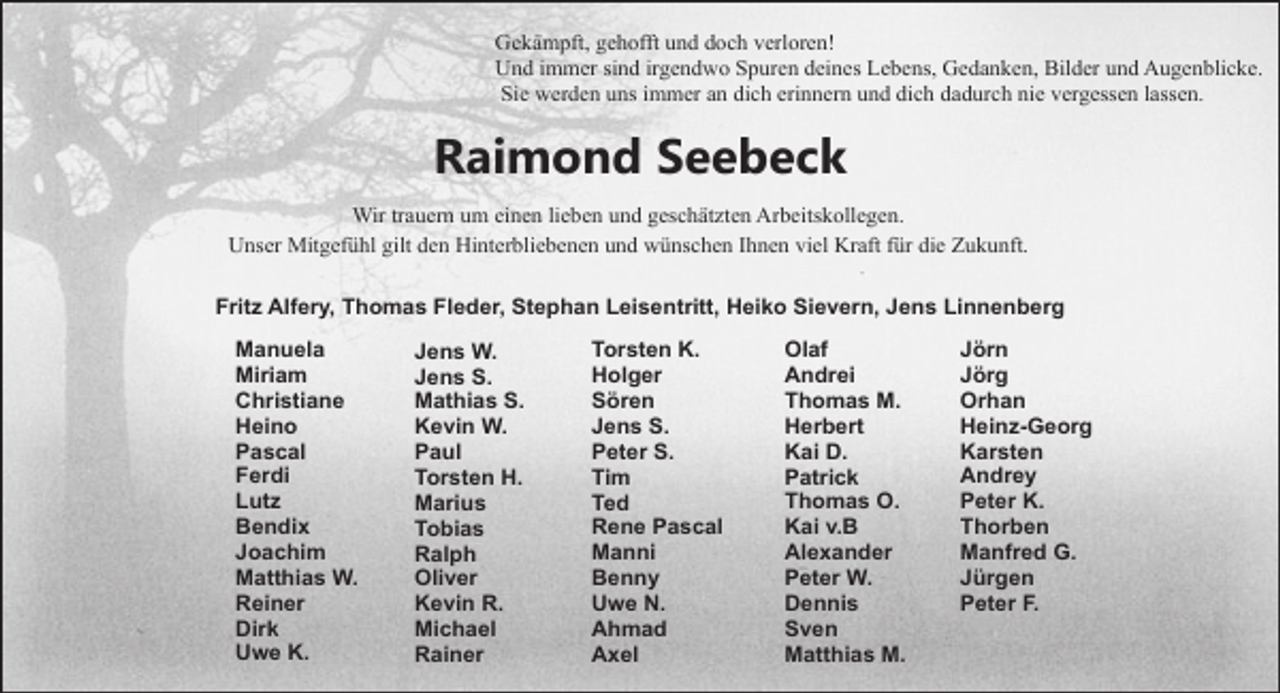 <p>Gekämpft, gehofft und doch verloren!<br />Und immer sind irgendwo Spuren deines Lebens, Gedanken, Bilder und Augenblicke.<br />Sie werden uns immer an dich erinnern und dich dadurch nie vergessen lassen.</p><p>Raimond Seebeck<br />Wir trauern um einen lieben und geschätzten Arbeitskollegen.<br />Unser Mitgefühl gilt den Hinterbliebenen und wünschen Ihnen viel Kraft für die Zukunft.<br />Fritz Alfery, Thomas Fleder, Stephan Leisentritt, Heiko Sievern, Jens Linnenberg<br />Manuela<br />Miriam<br />Christiane<br />Heino<br />Pascal<br />Ferdi<br />Lutz<br />Bendix<br />Joachim<br />Matthias W.<br />Reiner<br />Dirk<br />Uwe K.</p><p>Jens W.<br />Jens S.<br />Mathias S.<br />Kevin W.<br />Paul<br />Torsten H.<br />Marius<br />Tobias<br />Ralph<br />Oliver<br />Kevin R.<br />Michael<br />Rainer</p><p>Torsten K.<br />Holger<br />Sören<br />Jens S.<br />Peter S.<br />Tim<br />Ted<br />Rene Pascal<br />Manni<br />Benny<br />Uwe N.<br />Ahmad<br />Axel</p><p>Olaf<br />Andrei<br />Thomas M.<br />Herbert<br />Kai D.<br />Patrick<br />Thomas O.<br />Kai v.B<br />Alexander<br />Peter W.<br />Dennis<br />Sven<br />Matthias M.</p><p>Jörn<br />Jörg<br />Orhan<br />Heinz-Georg<br />Karsten<br />Andrey<br />Peter K.<br />Thorben<br />Manfred G.<br />Jürgen<br />Peter F.</p>