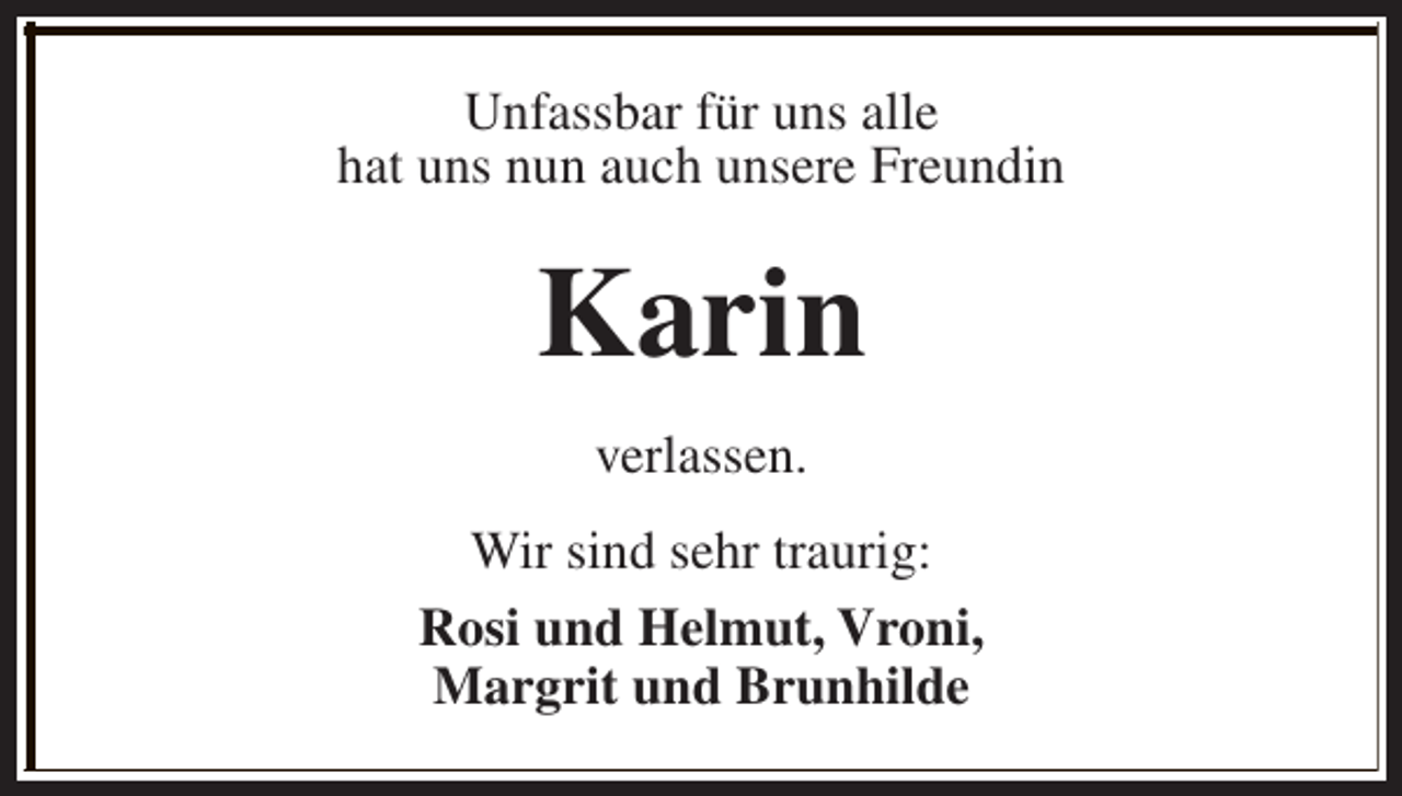 <p>Unfassbar für uns alle<br />hat uns nun auch unsere Freundin</p><p>Karin<br />verlassen.<br />Wir sind sehr traurig:<br />Rosi und Helmut, Vroni,<br />Margrit und Brunhilde</p>