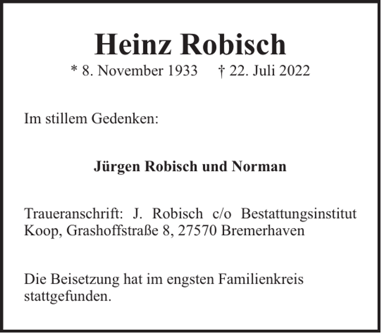 <p>Heinz Robisch * 8. November 1933 † 22. Juli 2022</p> <p>Im stillem Gedenken:Jürgen Robisch und NormanTraueranschrift: J. Robisch c/o BestattungsinstitutKoop, Grashoffstraße 8, 27570 BremerhavenDie Beisetzung hat im engsten Familienkreis<span>stattgefunden.</span></p>