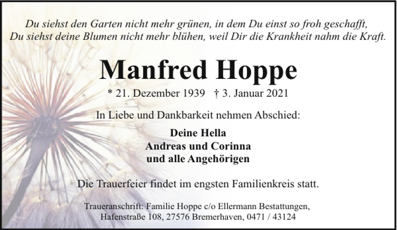 <p>Du siehst den Garten nicht mehr grünen, in dem Du einst so froh geschafft,<br />Du siehst deine Blumen nicht mehr blühen, weil Dir die Krankheit nahm die Kraft.</p><p>Manfred Hoppe<br />* 21. Dezember 1939 † 3. Januar 2021</p><p>In Liebe und Dankbarkeit nehmen Abschied:<br />Deine Hella<br />Andreas und Corinna<br />und alle Angehörigen<br />Die Trauerfeier findet im engsten Familienkreis statt.<br />Traueranschrift: Familie Hoppe c/o Ellermann Bestattungen,<br />Hafenstraße 108, 27576 Bremerhaven, 0471 / 43124</p>
