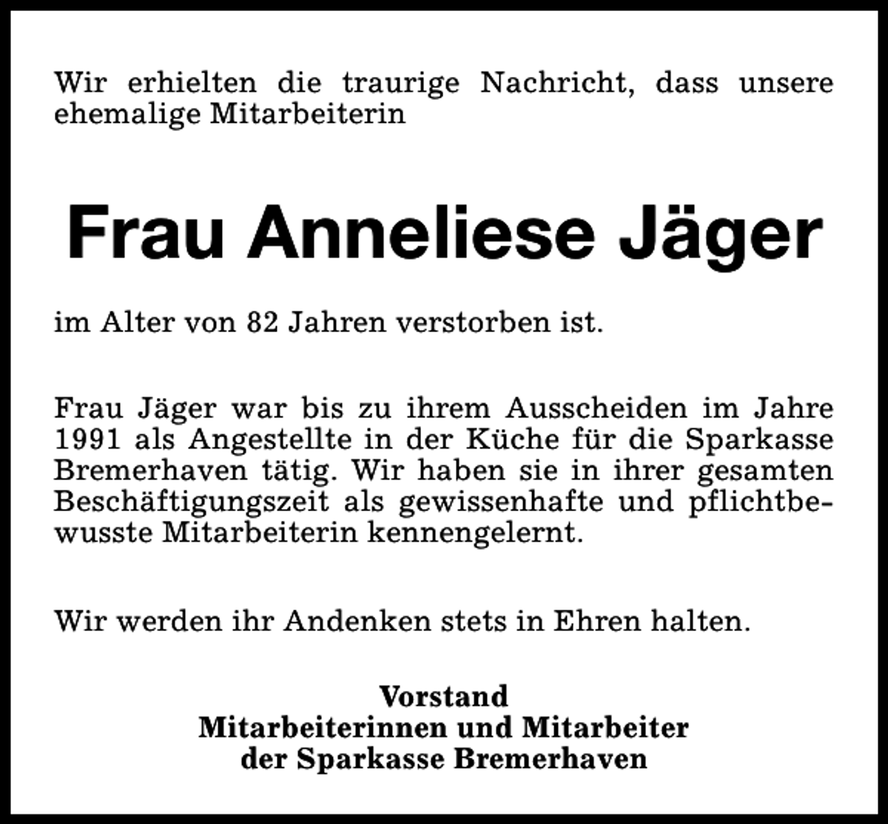 <p>Wir erhielten die traurige Nachricht, dass unsere<br />ehemalige Mitarbeiterin</p><p>Frau Anneliese Jäger<br />im Alter von 82 Jahren verstorben ist.<br />Frau Jäger war bis zu ihrem Ausscheiden im Jahre<br />1991 als Angestellte in der Küche für die Sparkasse<br />Bremerhaven tätig. Wir haben sie in ihrer gesamten<br />Beschäftigungszeit als gewissenhafte und pflichtbewusste Mitarbeiterin kennengelernt.<br />Wir werden ihr Andenken stets in Ehren halten.<br />Vorstand<br />Mitarbeiterinnen und Mitarbeiter<br />der Sparkasse Bremerhaven</p>
