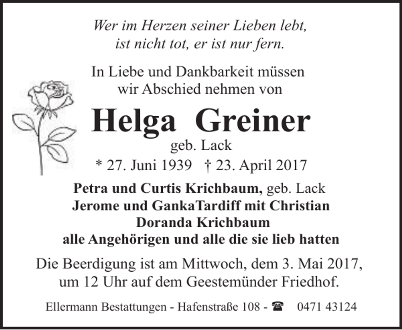 <p>Wer im Herzen seiner Lieben lebt,<br />ist nicht tot, er ist nur fern.<br />In Liebe und Dankbarkeit müssen<br />wir Abschied nehmen von</p>
<p>Helga Greiner<br />geb. Lack<br />* 27. Juni 1939 † 23. April 2017</p>
<p>Petra und Curtis Krichbaum, geb. Lack<br />Jerome und GankaTardiff mit Christian<br />Doranda Krichbaum<br />alle Angehörigen und alle die sie lieb hatten</p>
<p>Die Beerdigung ist am Mittwoch, dem 3. Mai 2017,<br />um 12 Uhr auf dem Geestemünder Friedhof.<br />Ellermann Bestattungen - Hafenstraße 108 - (</p>
<p>0471 43124</p>