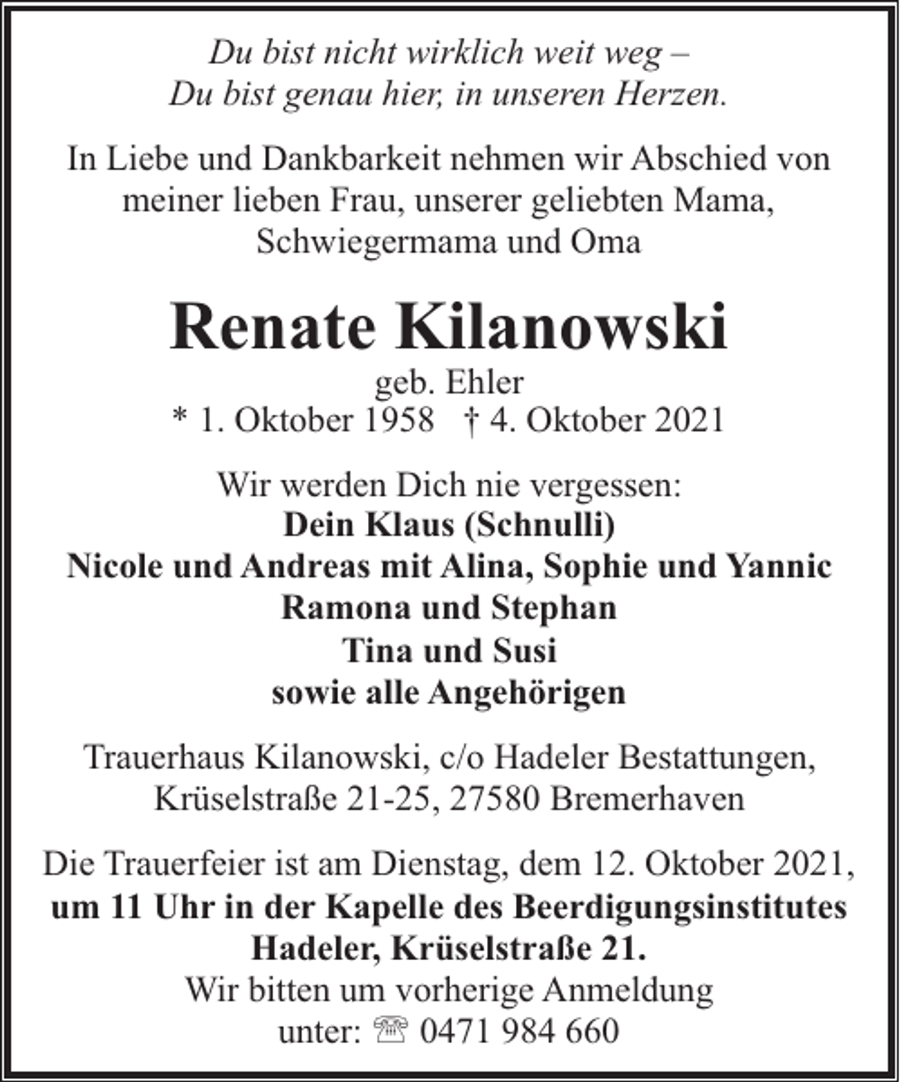 <p>Du bist nicht wirklich weit weg –<br />Du bist genau hier, in unseren Herzen.<br />In Liebe und Dankbarkeit nehmen wir Abschied von<br />meiner lieben Frau, unserer geliebten Mama,<br />Schwiegermama und Oma</p><p>Renate Kilanowski<br />geb. Ehler<br />* 1. Oktober 1958 † 4. Oktober 2021</p><p>Wir werden Dich nie vergessen:<br />Dein Klaus (Schnulli)<br />Nicole und Andreas mit Alina, Sophie und Yannic<br />Ramona und Stephan<br />Tina und Susi<br />sowie alle Angehörigen<br />Trauerhaus Kilanowski, c/o Hadeler Bestattungen,<br />Krüselstraße 21-25, 27580 Bremerhaven<br />Die Trauerfeier ist am Dienstag, dem 12. Oktober 2021,<br />um 11 Uhr in der Kapelle des Beerdigungsinstitutes<br />Hadeler, Krüselstraße 21.<br />Wir bitten um vorherige Anmeldung<br />unter: ' 0471 984 660</p>