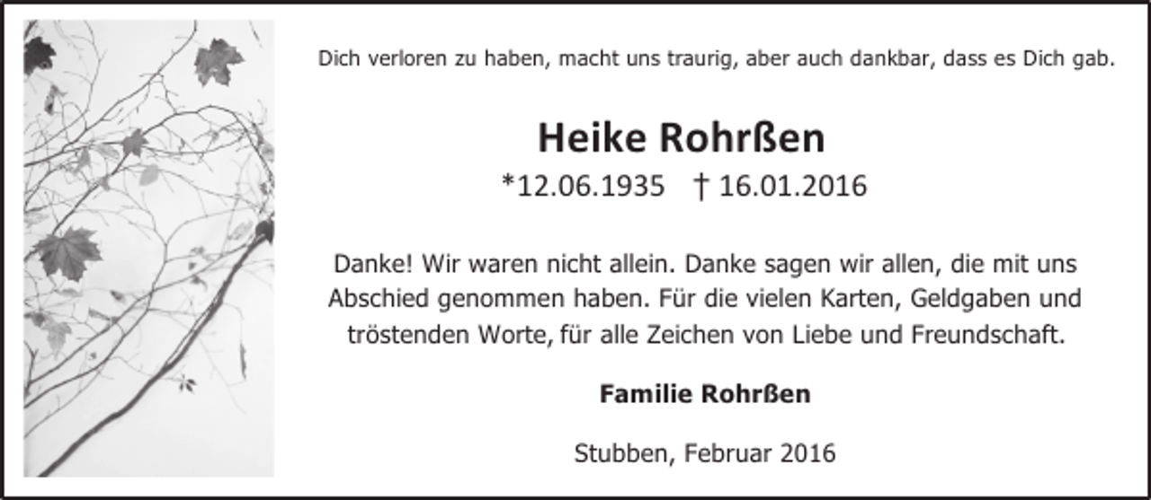 <p>Dich verloren zu haben, macht uns traurig, aber auch dankbar, dass es Dich gab.</p><p>Heike Rohrßen</p><p>*12.06.1935 † 16.01.2016<br />Danke! Wir waren nicht allein. Danke sagen wir allen, die mit uns<br />Abschied genommen haben. Für die vielen Karten, Geldgaben und<br />tröstenden Worte, für alle Zeichen von Liebe und Freundschaft.<br />Familie Rohrßen<br />Stubben, Februar 2016</p>