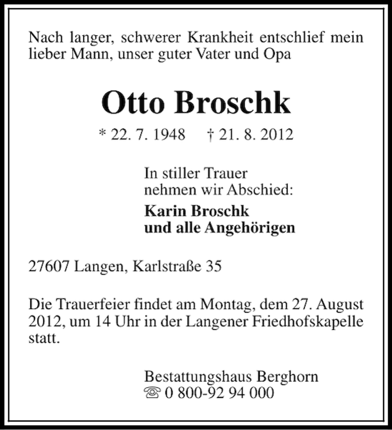 <p>Nach langer, schwerer Krankheit entschlief mein<br />lieber Mann, unser guter Vater und Opa</p><p>Otto Broschk</p><p>* 22. 7. 1948</p><p>† 21. 8. 2012</p><p>In stiller Trauer<br />nehmen wir Abschied:<br />Karin Broschk<br />und alle Angehörigen<br />27607 Langen, Karlstraße 35<br />Die Trauerfeier findet am Montag, dem 27. August<br />2012, um 14 Uhr in der Langener Friedhofskapelle<br />statt.<br />Bestattungshaus Berghorn<br />s 0 800-92 94 000</p>