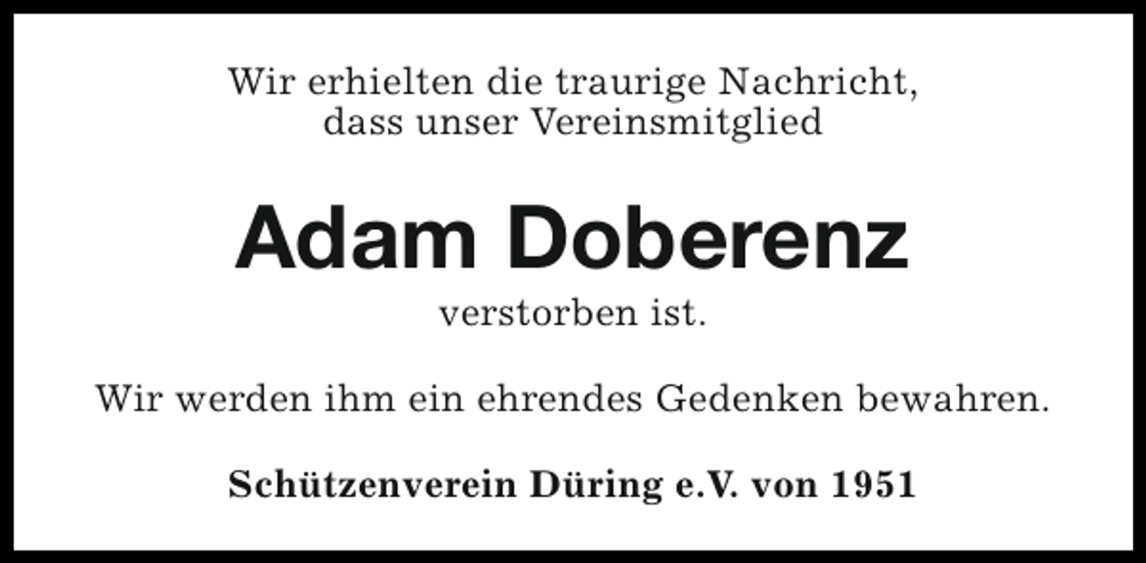 <p>Wir erhielten die traurige Nachricht,<br />dass unser Vereinsmitglied</p><p>Adam Doberenz<br />verstorben ist.</p><p>Wir werden ihm ein ehrendes Gedenken bewahren.<br />Schützenverein Düring e.V. von 1951</p>