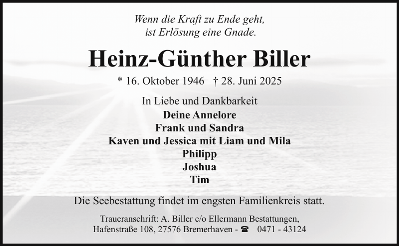 <p>Wenn die Kraft zu Ende geht,<br />ist Erlösung eine Gnade.</p><p>Heinz-Günther Biller<br />* 16. Oktober 1946 † 28. Juni 2025</p><p>In Liebe und Dankbarkeit<br />Deine Annelore<br />Frank und Sandra<br />Kaven und Jessica mit Liam und Mila<br />Philipp<br />Joshua<br />Tim<br />Die Seebestattung findet im engsten Familienkreis statt.<br />Traueranschrift: A. Biller c/o Ellermann Bestattungen,<br />Hafenstraße 108, 27576 Bremerhaven - ( 0471 - 43124</p>