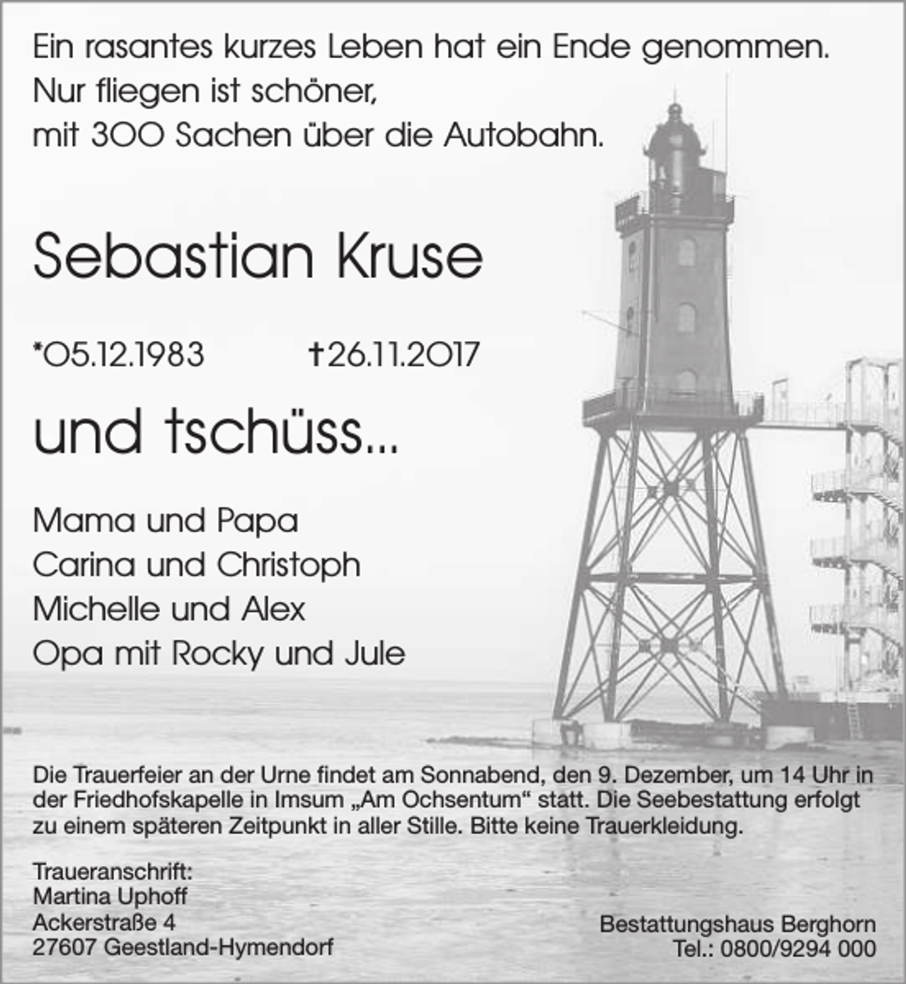 <p>Ein rasantes kurzes Leben hat ein Ende genommen.<br />Nur fliegen ist schöner,<br />mit 300 Sachen über die Autobahn.</p>
<p>Sebastian Kruse<br />*05.12.1983</p>
<p>✝26.11.2017</p>
<p>und tschüss...<br />Mama und Papa<br />Carina und Christoph<br />Michelle und Alex<br />Opa mit Rocky und Jule<br />Die Trauerfeier an der Urne findet am Sonnabend, den 9. Dezember, um 14 Uhr in<br />der Friedhofskapelle in Imsum „Am Ochsentum“ statt. Die Seebestattung erfolgt<br />zu einem späteren Zeitpunkt in aller Stille. Bitte keine Trauerkleidung.<br />Traueranschrift:<br />Martina Uphoff<br />Ackerstraße 4<br />27607 Geestland-Hymendorf</p>
<p>Bestattungshaus Berghorn<br />Tel.: 0800/9294 000</p>