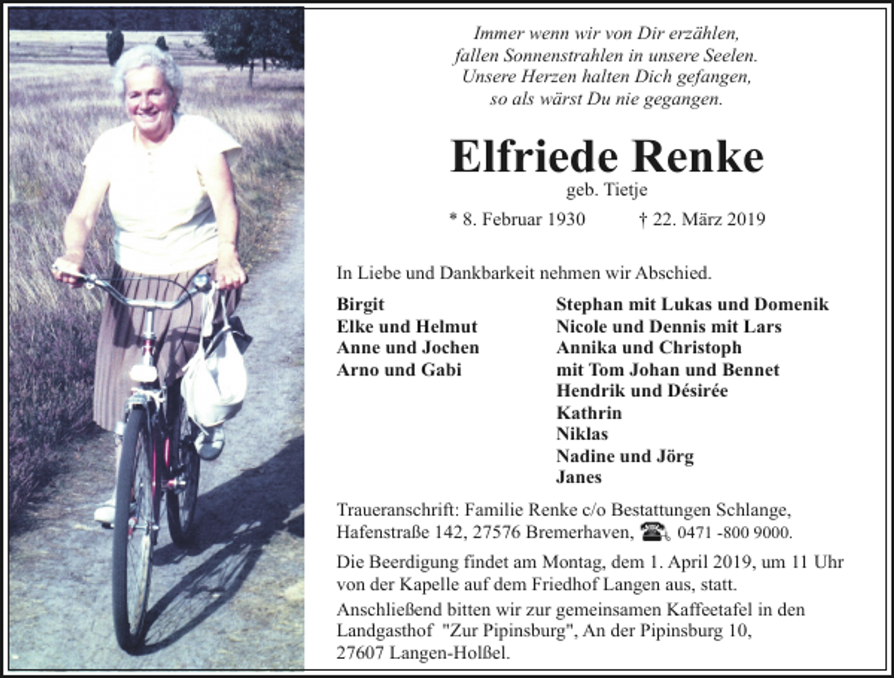 <p>Immer wenn wir von Dir erzählen,<br />fallen Sonnenstrahlen in unsere Seelen.<br />Unsere Herzen halten Dich gefangen,<br />so als wärst Du nie gegangen.</p><p>Elfriede Renke<br />geb. Tietje</p><p>* 8. Februar 1930</p><p>† 22. März 2019</p><p>In Liebe und Dankbarkeit nehmen wir Abschied.<br />Birgit<br />Elke und Helmut<br />Anne und Jochen<br />Arno und Gabi</p><p>Stephan mit Lukas und Domenik<br />Nicole und Dennis mit Lars<br />Annika und Christoph<br />mit Tom Johan und Bennet<br />Hendrik und Désirée<br />Kathrin<br />Niklas<br />Nadine und Jörg<br />Janes</p><p>Traueranschrift: Familie Renke c/o Bestattungen Schlange,<br />Hafenstraße 142, 27576 Bremerhaven,<br />0471 -800 9000.<br />Die Beerdigung findet am Montag, dem 1. April 2019, um 11 Uhr<br />von der Kapelle auf dem Friedhof Langen aus, statt.<br />Anschließend bitten wir zur gemeinsamen Kaffeetafel in den<br />Landgasthof "Zur Pipinsburg", An der Pipinsburg 10,<br />27607 Langen-Holßel.</p>