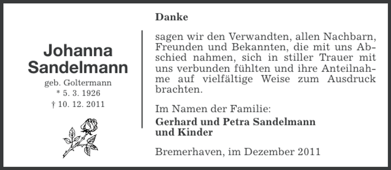 <p>Danke</p><p>Johanna<br />Sandelmann<br />geb. Goltermann<br />* 5. 3. 1926<br />† 10. 12. 2011</p><p>sagen wir den Verwandten, allen Nachbarn,<br />Freunden und Bekannten, die mit uns Abschied nahmen, sich in stiller Trauer mit<br />uns verbunden fühlten und ihre Anteilnahme auf vielfältige Weise zum Ausdruck<br />brachten.<br />Im Namen der Familie:<br />Gerhard und Petra Sandelmann<br />und Kinder<br />Bremerhaven, im Dezember 2011</p>