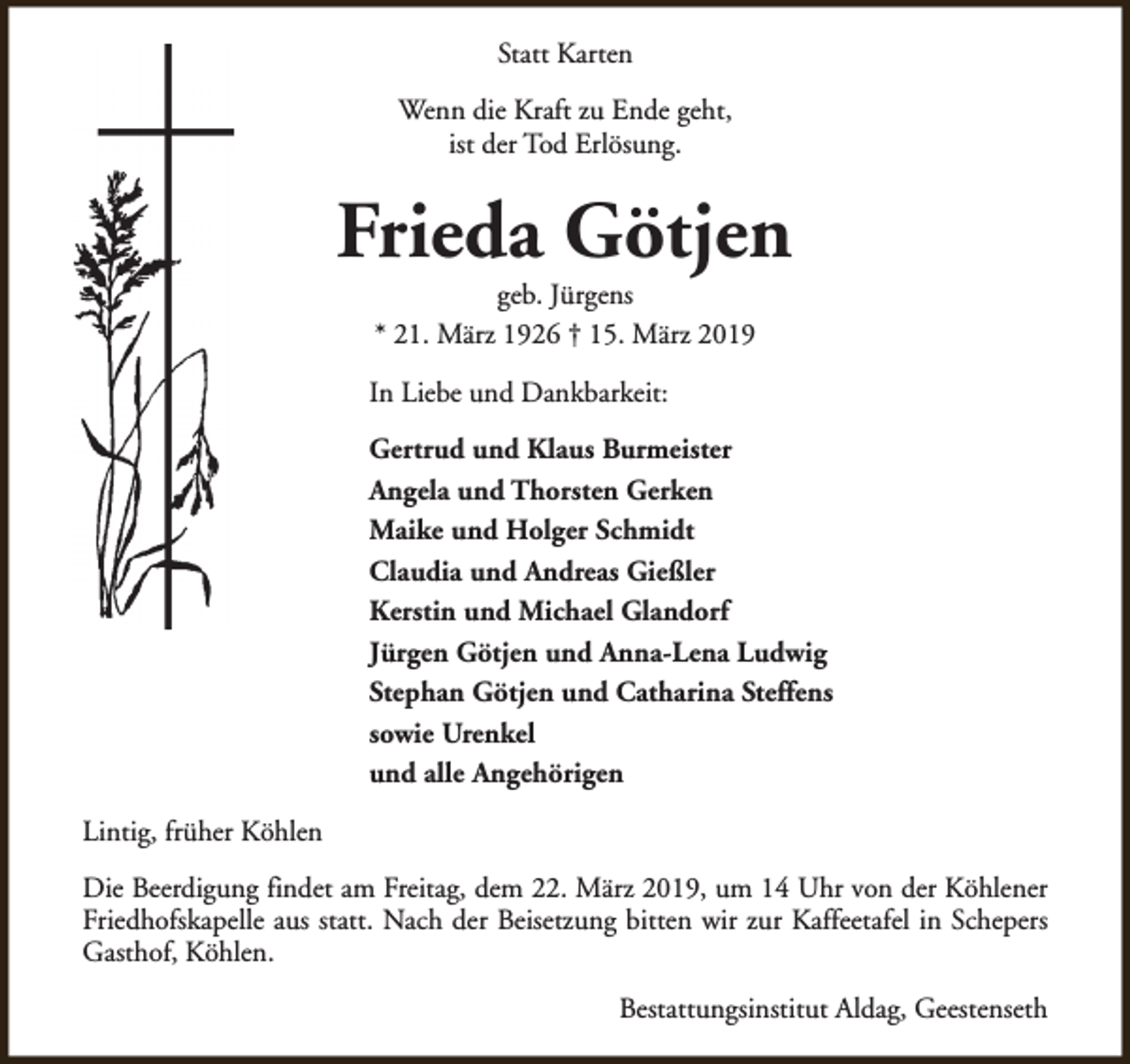 <p>Statt Karten<br />Wenn die Kraft zu Ende geht,<br />ist der Tod Erlösung.</p><p>Frieda Götjen<br />geb. Jürgens<br />* 21. März 1926 † 15. März 2019</p><p>In Liebe und Dankbarkeit:<br />Gertrud und Klaus Burmeister<br />Angela und Thorsten Gerken<br />Maike und Holger Schmidt<br />Claudia und Andreas Gießler<br />Kerstin und Michael Glandorf<br />Jürgen Götjen und Anna-Lena Ludwig<br />Stephan Götjen und Catharina Steffens<br />sowie Urenkel<br />und alle Angehörigen<br />Lintig, früher Köhlen<br />Die Beerdigung findet am Freitag, dem 22. März 2019, um 14 Uhr von der Köhlener<br />Friedhofskapelle aus statt. Nach der Beisetzung bitten wir zur Kaffeetafel in Schepers<br />Gasthof, Köhlen.<br />Bestattungsinstitut Aldag, Geestenseth</p>