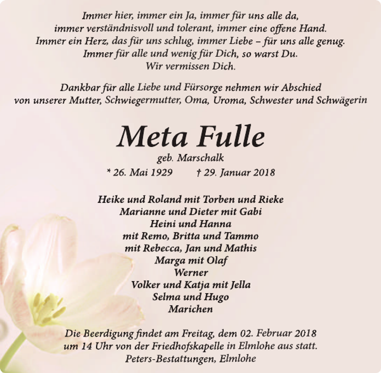 <p>Immer hier, immer ein Ja, immer für uns alle da,<br />immer verständnisvoll und tolerant, immer eine offene Hand.<br />Immer ein Herz, das für uns schlug, immer Liebe – für uns alle genug.<br />Immer für alle und wenig für Dich, so warst Du.<br />Wir vermissen Dich.<br />Dankbar für alle Liebe und Fürsorge nehmen wir Abschied<br />von unserer Mutter, Schwiegermutter, Oma, Uroma, Schwester und Schwägerin</p><p>Meta Fulle</p><p>geb. Marschalk<br />* 26. Mai 1929<br />† 29. Januar 2018<br />Heike und Roland mit Torben und Rieke<br />Marianne und Dieter mit Gabi<br />Heini und Hanna<br />mit Remo, Britta und Tammo<br />mit Rebecca, Jan und Mathis<br />Marga mit Olaf<br />Werner<br />Volker und Katja mit Jella<br />Selma und Hugo<br />Marichen<br />Die Beerdigung findet am Freitag, dem 02. Februar 2018<br />um 14 Uhr von der Friedhofskapelle in Elmlohe aus statt.<br />Peters-Bestattungen, Elmlohe</p>
