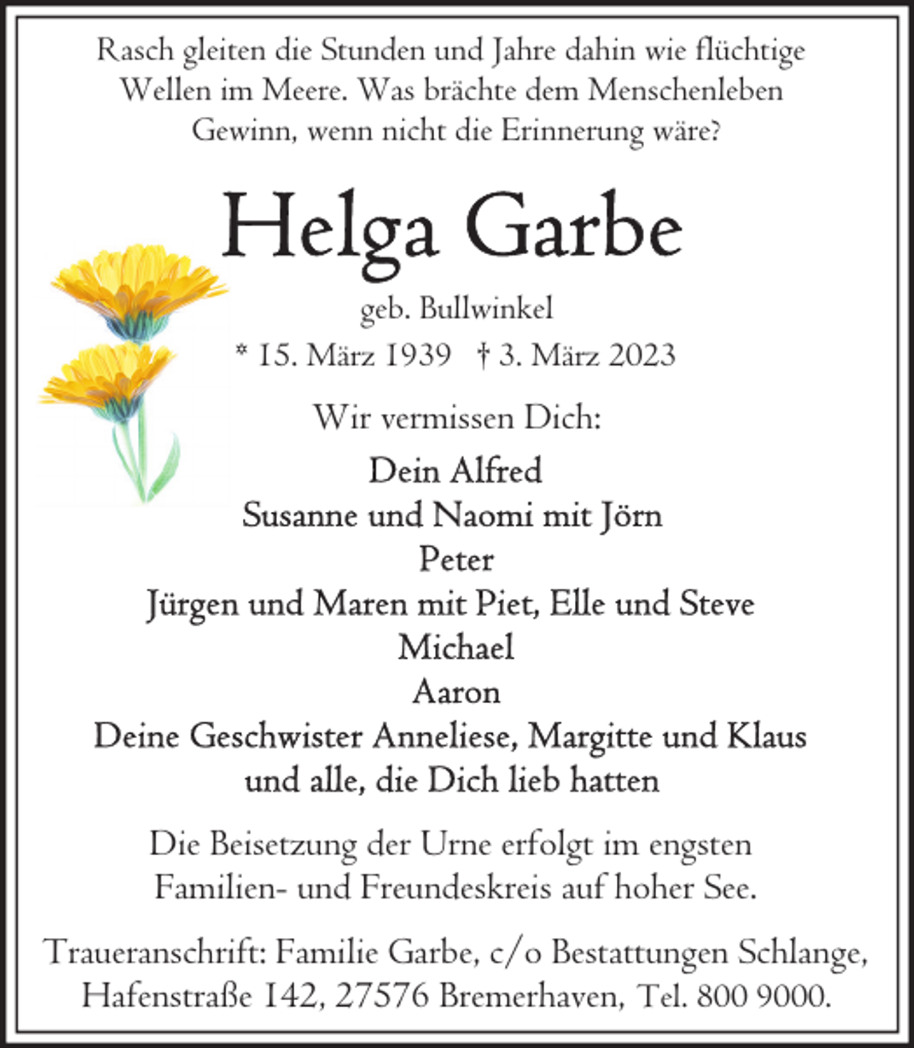 <p>Rasch gleiten die Stunden und Jahre dahin wie flüchtige<br />Wellen im Meere. Was brächte dem Menschenleben<br />Gewinn, wenn nicht die Erinnerung wäre?</p><p>geb. Bullwinkel<br />* 15. März 1939 † 3. März 2023</p><p>Wir vermissen Dich:</p><p>Die Beisetzung der Urne erfolgt im engsten<br />Familien- und Freundeskreis auf hoher See.<br />Traueranschrift: Familie Garbe, c/o Bestattungen Schlange,<br />Hafenstraße 142, 27576 Bremerhaven, Tel. 800 9000.</p>