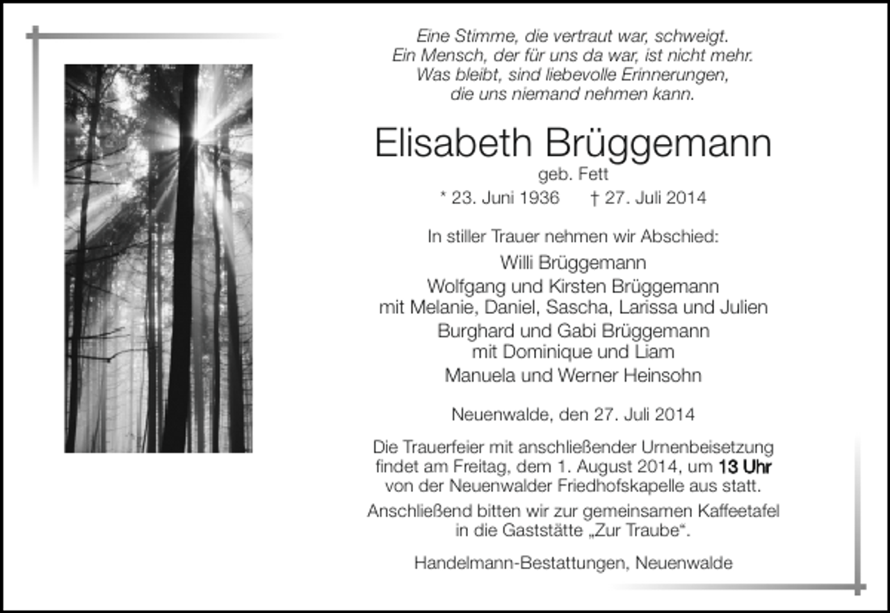 <p>Eine Stimme, die vertraut war, schweigt.<br />Ein Mensch, der für uns da war, ist nicht mehr.<br />Was bleibt, sind liebevolle Erinnerungen,<br />die uns niemand nehmen kann.</p><p>Elisabeth Brüggemann<br />geb. Fett<br />* 23. Juni 1936<br />† 27. Juli 2014</p><p>In stiller Trauer nehmen wir Abschied:</p><p>Willi Brüggemann<br />Wolfgang und Kirsten Brüggemann<br />mit Melanie, Daniel, Sascha, Larissa und Julien<br />Burghard und Gabi Brüggemann<br />mit Dominique und Liam<br />Manuela und Werner Heinsohn<br />Neuenwalde, den 27. Juli 2014<br />Die Trauerfeier mit anschließender Urnenbeisetzung<br />findet am Freitag, dem 1. August 2014, um 13 Uhr<br />von der Neuenwalder Friedhofskapelle aus statt.<br />Anschließend bitten wir zur gemeinsamen Kaffeetafel<br />in die Gaststätte „Zur Traube“.<br />Handelmann-Bestattungen, Neuenwalde</p>