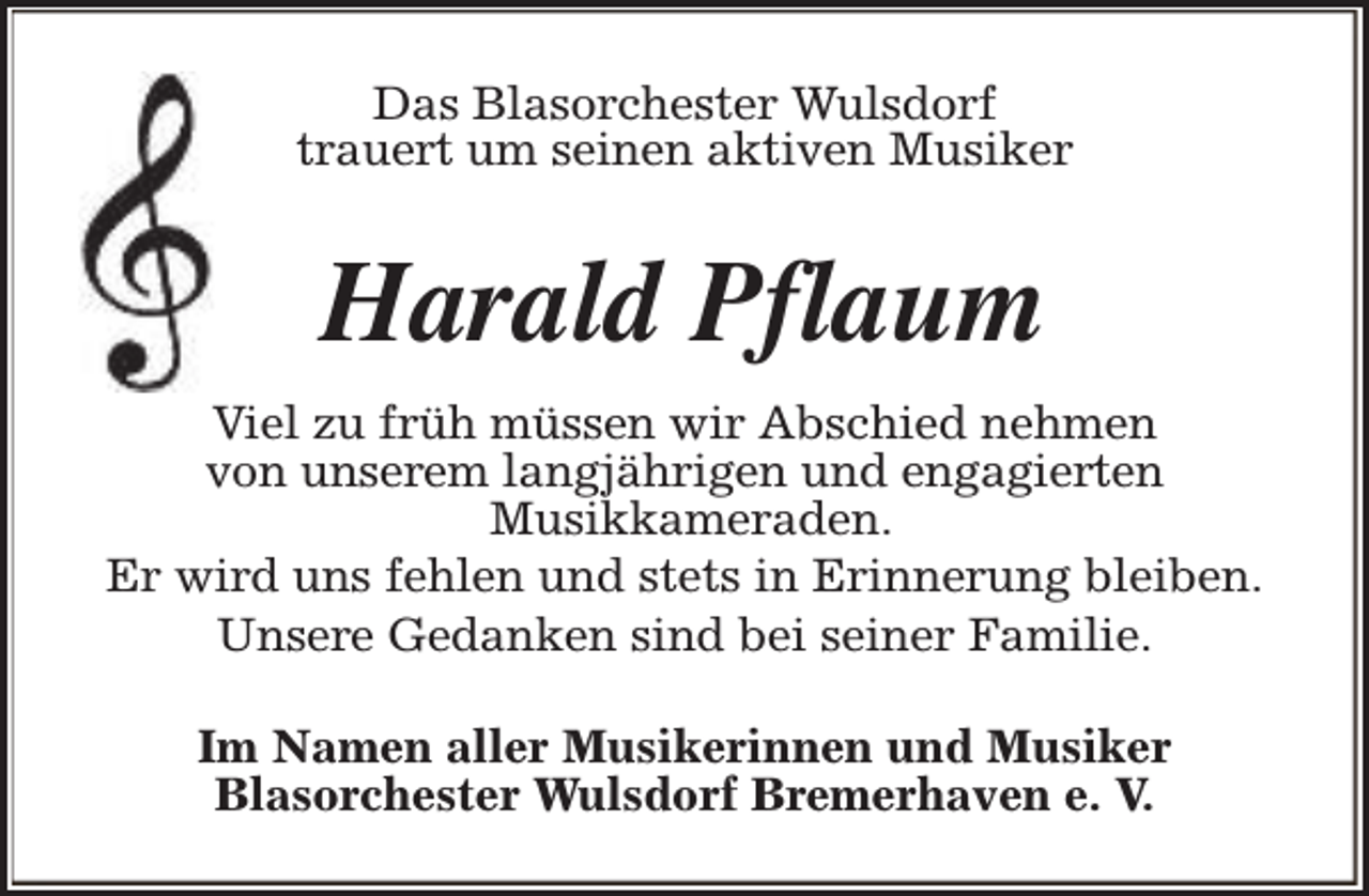 <p>Das Blasorchester Wulsdorf<br />trauert um seinen aktiven Musiker</p><p>Harald Pflaum<br />Viel zu früh müssen wir Abschied nehmen<br />von unserem langjährigen und engagierten<br />Musikkameraden.<br />Er wird uns fehlen und stets in Erinnerung bleiben.<br />Unsere Gedanken sind bei seiner Familie.<br />Im Namen aller Musikerinnen und Musiker<br />Blasorchester Wulsdorf Bremerhaven e. V.</p>