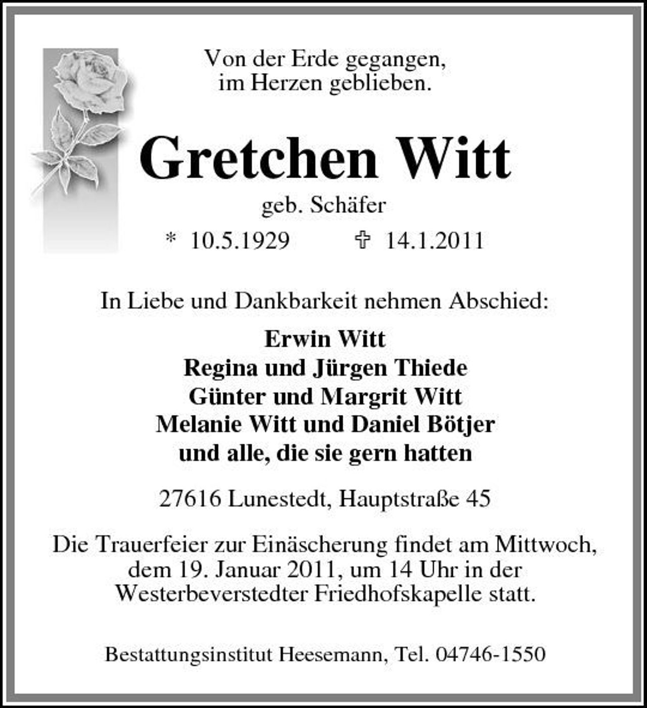 <p>Von der Erde gegangen, im Herzen geblieben.</p><p>Gretchen Witt<br />geb. Schäfer * 10.5.1929 14.1.2011 In Liebe und Dankbarkeit nehmen Abschied: Erwin Witt Regina und Jürgen Thiede Günter und Margrit Witt Melanie Witt und Daniel Bötjer und alle, die sie gern hatten 27616 Lunestedt, Hauptstraße 45 Die Trauerfeier zur Einäscherung findet am Mittwoch, dem 19. Januar 2011, um 14 Uhr in der Westerbeverstedter Friedhofskapelle statt.<br />Bestattungsinstitut Heesemann, Tel. 04746-1550</p>
