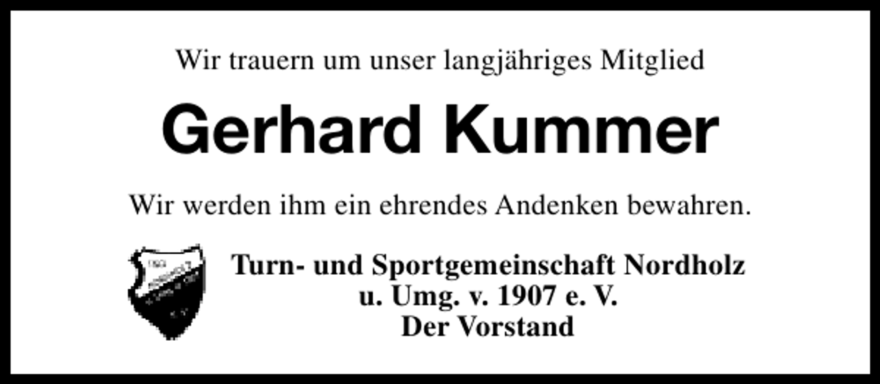 <p>Wir trauern um unser langjähriges Mitglied</p><p>Gerhard Kummer<br />Wir werden ihm ein ehrendes Andenken bewahren.<br />Turn- und Sportgemeinschaft Nordholz<br />u. Umg. v. 1907 e. V.<br />Der Vorstand</p>