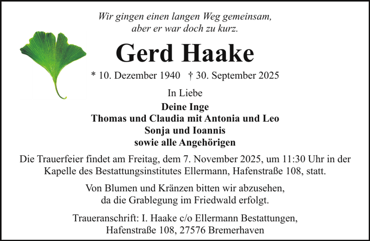 <p>Wir gingen einen langen Weg gemeinsam,<br />aber er war doch zu kurz.</p><p>Gerd Haake</p><p>* 10. Dezember 1940 † 30. September 2025<br />In Liebe<br />Deine Inge<br />Thomas und Claudia mit Antonia und Leo<br />Sonja und Ioannis<br />sowie alle Angehörigen<br />Die Trauerfeier findet am Freitag, dem 7. November 2025, um 11:30 Uhr in der<br />Kapelle des Bestattungsinstitutes Ellermann, Hafenstraße 108, statt.<br />Von Blumen und Kränzen bitten wir abzusehen,<br />da die Grablegung im Friedwald erfolgt.<br />Traueranschrift: I. Haake c/o Ellermann Bestattungen,<br />Hafenstraße 108, 27576 Bremerhaven</p>
