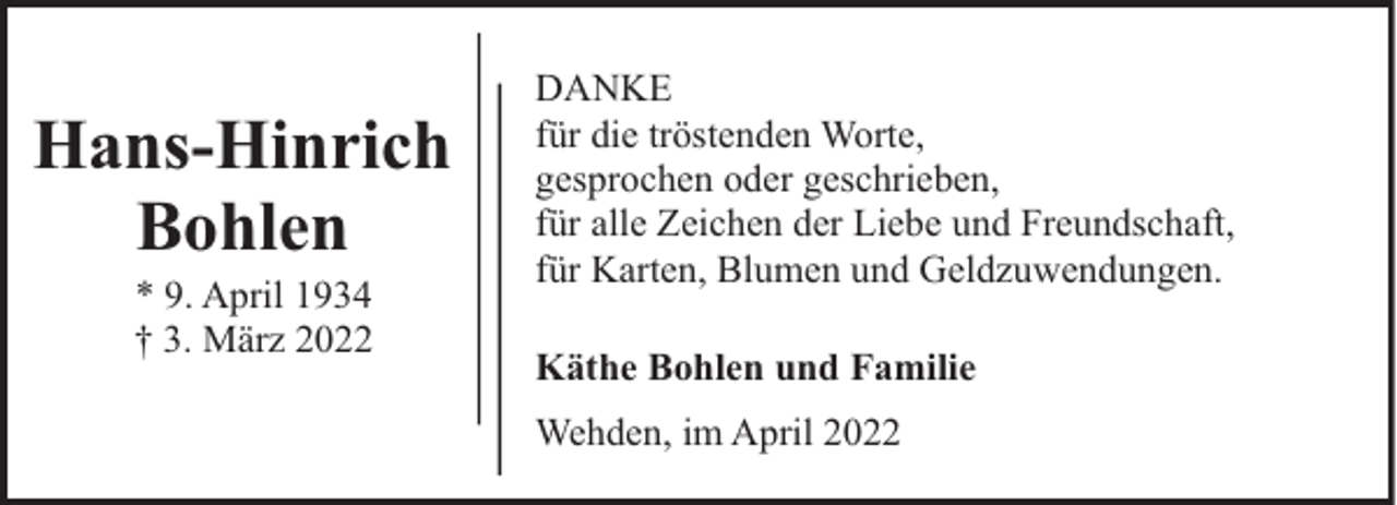 <p>Hans-Hinrich<br />Bohlen<br />* 9. April 1934<br />† 3. März 2022</p><p>DANKE<br />für die tröstenden Worte,<br />gesprochen oder geschrieben,<br />für alle Zeichen der Liebe und Freundschaft,<br />für Karten, Blumen und Geldzuwendungen.<br />Käthe Bohlen und Familie<br />Wehden, im April 2022</p>