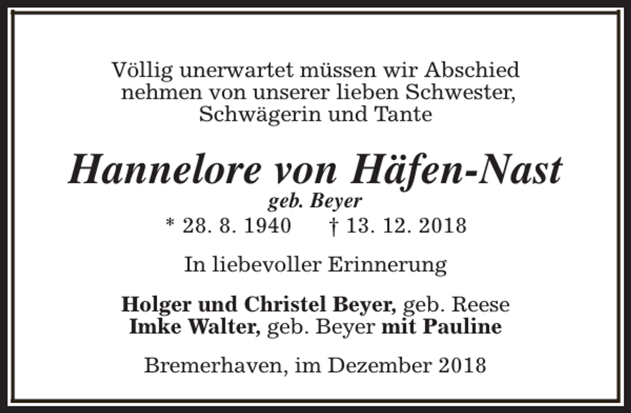 <p>Völlig unerwartet müssen wir Abschied<br />nehmen von unserer lieben Schwester,<br />Schwägerin und Tante</p><p>Hannelore von Häfen-Nast<br />geb. Beyer<br />* 28. 8. 1940<br />† 13. 12. 2018<br />In liebevoller Erinnerung<br />Holger und Christel Beyer, geb. Reese<br />Imke Walter, geb. Beyer mit Pauline<br />Bremerhaven, im Dezember 2018</p>