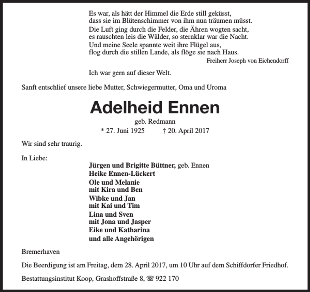 <p>Es war, als hätt der Himmel die Erde still geküsst,<br />dass sie im Blütenschimmer von ihm nun träumen müsst.<br />Die Luft ging durch die Felder, die Ähren wogten sacht,<br />es rauschten leis die Wälder, so sternklar war die Nacht.<br />Und meine Seele spannte weit ihre Flügel aus,<br />flog durch die stillen Lande, als flöge sie nach Haus.</p><p>Freiherr Joseph von Eichendorff</p><p>Ich war gern auf dieser Welt.<br />Sanft entschlief unsere liebe Mutter, Schwiegermutter, Oma und Uroma</p><p>Adelheid Ennen<br />geb. Redmann<br />* 27. Juni 1925<br />† 20. April 2017</p><p>Wir sind sehr traurig.<br />In Liebe:</p><p>Jürgen und Brigitte Büttner, geb. Ennen<br />Heike Ennen-Lückert<br />Ole und Melanie<br />mit Kira und Ben<br />Wibke und Jan<br />mit Kai und Tim<br />Lina und Sven<br />mit Jona und Jasper<br />Eike und Katharina<br />und alle Angehörigen</p><p>Bremerhaven<br />Die Beerdigung ist am Freitag, dem 28. April 2017, um 10 Uhr auf dem Schiffdorfer Friedhof.<br />Bestattungsinstitut Koop, Grashoffstraße 8, s 922 170</p>