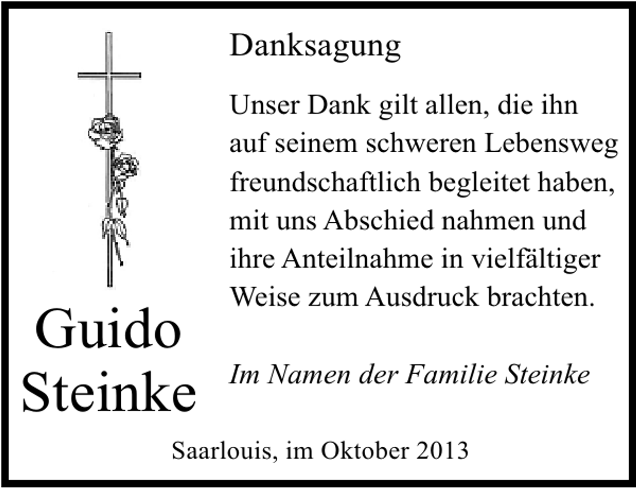 <p>Danksagung</p><p>Guido<br />Steinke</p><p>Unser Dank gilt allen, die ihn<br />auf seinem schweren Lebensweg<br />freundschaftlich begleitet haben,<br />mit uns Abschied nahmen und<br />ihre Anteilnahme in vielfältiger<br />Weise zum Ausdruck brachten.<br />Im Namen der Familie Steinke</p><p>Saarlouis, im Oktober 2013</p>