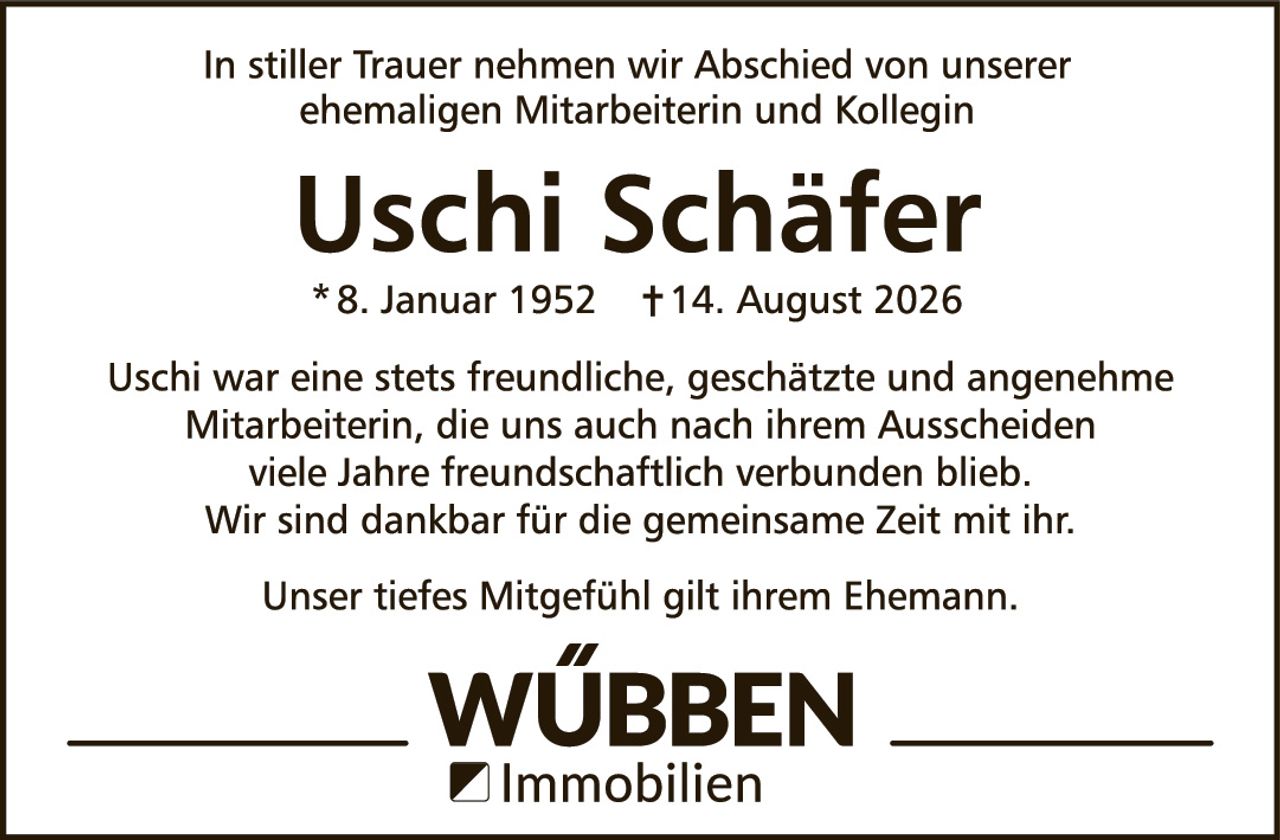 <p>In stiller Trauer nehmen wir Abschied von unserer ehemaligen Mitarbeiterin und Kollegin</p>

<p><strong>Uschi Schäfer</strong></p>

<p>* 8. Januar 1952     † 14. August 2026</p>

<p>Uschi war eine stets freundliche, geschätzte und angenehme Mitarbeiterin, die uns auch nach ihrem Ausscheiden viele Jahre freundschaftlich verbunden blieb. Wir sind dankbar für die gemeinsame Zeit mit ihr.</p>

<p>Unser tiefes Mitgefühl gilt ihrem Ehemann.</p>

<p><strong>WÜBBEN</strong><br/>Immobilien</p>