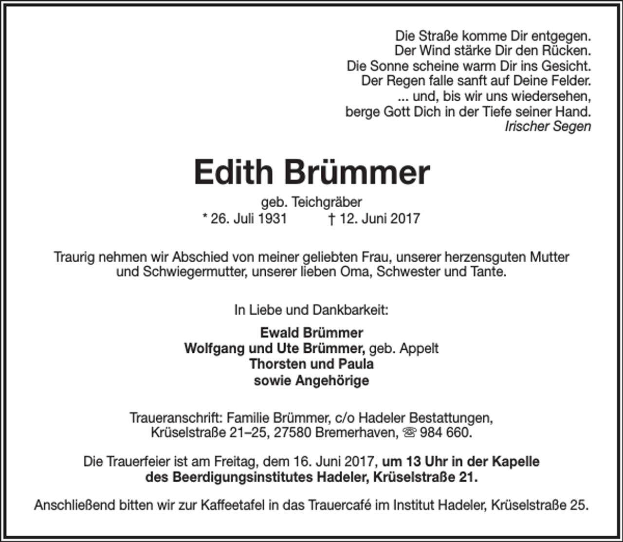 <p>Die Straße komme Dir entgegen.<br />Der Wind stärke Dir den Rücken.<br />Die Sonne scheine warm Dir ins Gesicht.<br />Der Regen falle sanft auf Deine Felder.<br />... und, bis wir uns wiedersehen,<br />berge Gott Dich in der Tiefe seiner Hand.<br />Irischer Segen</p><p>Edith Brümmer<br />geb. Teichgräber<br />* 26. Juli 1931<br />† 12. Juni 2017</p><p>Traurig nehmen wir Abschied von meiner geliebten Frau, unserer herzensguten Mutter<br />und Schwiegermutter, unserer lieben Oma, Schwester und Tante.<br />In Liebe und Dankbarkeit:<br />Ewald Brümmer<br />Wolfgang und Ute Brümmer, geb. Appelt<br />Thorsten und Paula<br />sowie Angehörige<br />Traueranschrift: Familie Brümmer, c/o Hadeler Bestattungen,<br />Krüselstraße 21–25, 27580 Bremerhaven,  984 660.<br />Die Trauerfeier ist am Freitag, dem 16. Juni 2017, um 13 Uhr in der Kapelle<br />des Beerdigungsinstitutes Hadeler, Krüselstraße 21.<br />Anschließend bitten wir zur Kaffeetafel in das Trauercafé im Institut Hadeler, Krüselstraße 25.</p>