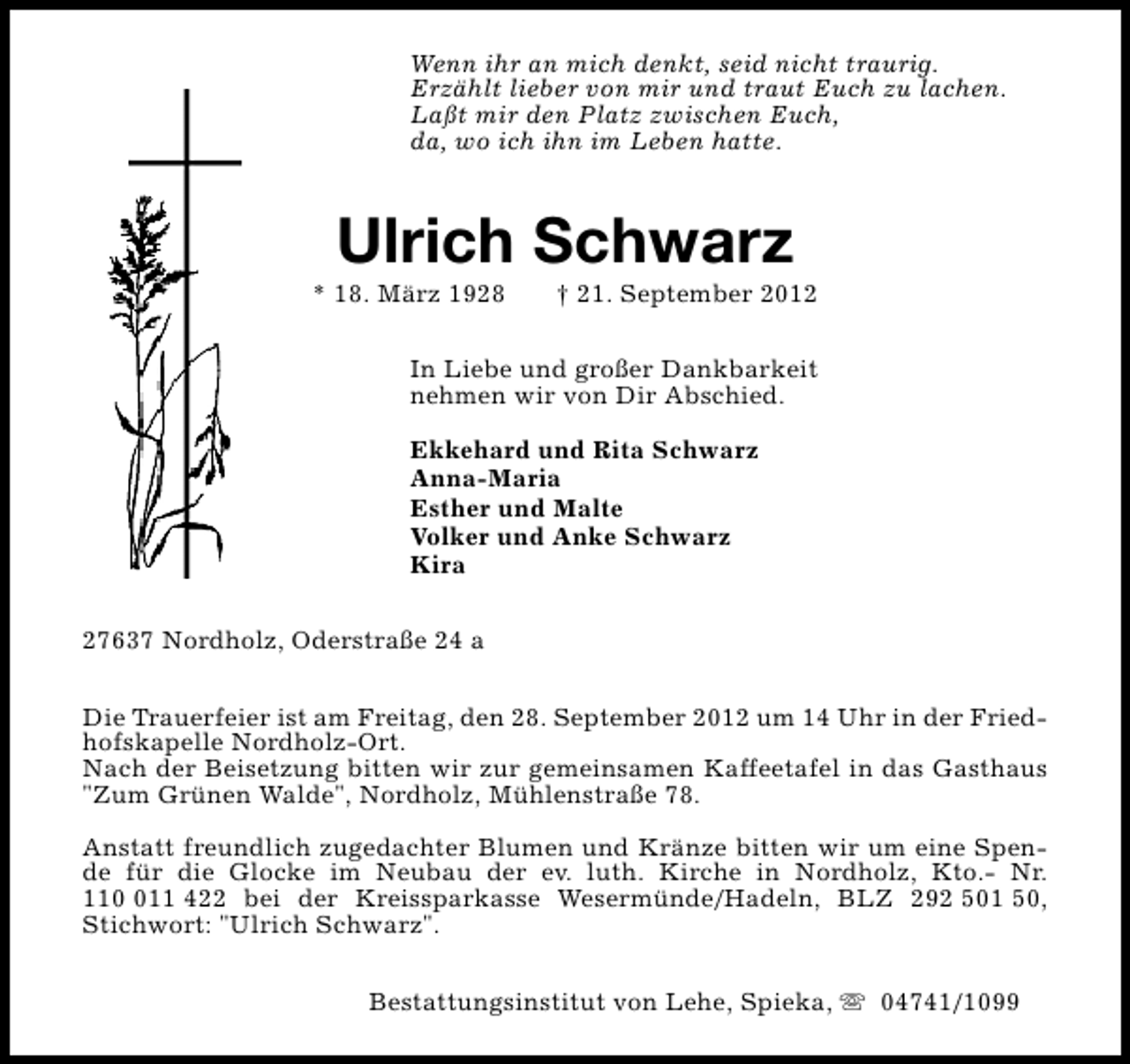 <p>Wenn ihr an mich denkt, seid nicht traurig.<br />Erzählt lieber von mir und traut Euch zu lachen.<br />Laßt mir den Platz zwischen Euch,<br />da, wo ich ihn im Leben hatte.</p><p>Ulrich Schwarz</p><p>* 18. März 1928</p><p>† 21. September 2012</p><p>In Liebe und großer Dankbarkeit<br />nehmen wir von Dir Abschied.<br />Ekkehard und Rita Schwarz<br />Anna-Maria<br />Esther und Malte<br />Volker und Anke Schwarz<br />Kira<br />27637 Nordholz, Oderstraße 24 a<br />Die Trauerfeier ist am Freitag, den 28. September 2012 um 14 Uhr in der Friedhofskapelle Nordholz-Ort.<br />Nach der Beisetzung bitten wir zur gemeinsamen Kaffeetafel in das Gasthaus<br />"Zum Grünen Walde", Nordholz, Mühlenstraße 78.<br />Anstatt freundlich zugedachter Blumen und Kränze bitten wir um eine Spende für die Glocke im Neubau der ev. luth. Kirche in Nordholz, Kto.- Nr.<br />1111 422 bei der Kreissparkasse Wesermünde/Hadeln, BLZ 292 501 50,<br />Stichwort: "Ulrich Schwarz".<br />Bestattungsinstitut von Lehe, Spieka, s 04741/1099</p>