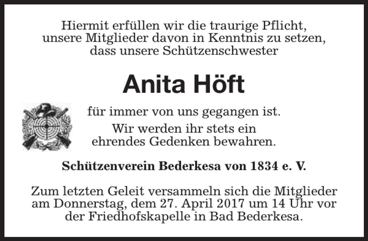 <p>Hiermit erfüllen wir die traurige Pflicht,<br />unsere Mitglieder davon in Kenntnis zu setzen,<br />dass unsere Schützenschwester</p><p>Anita Höft<br />für immer von uns gegangen ist.<br />Wir werden ihr stets ein<br />ehrendes Gedenken bewahren.<br />Schützenverein Bederkesa von 1834 e. V.<br />Zum letzten Geleit versammeln sich die Mitglieder<br />am Donnerstag, dem 27. April 2017 um 14 Uhr vor<br />der Friedhofskapelle in Bad Bederkesa.</p>