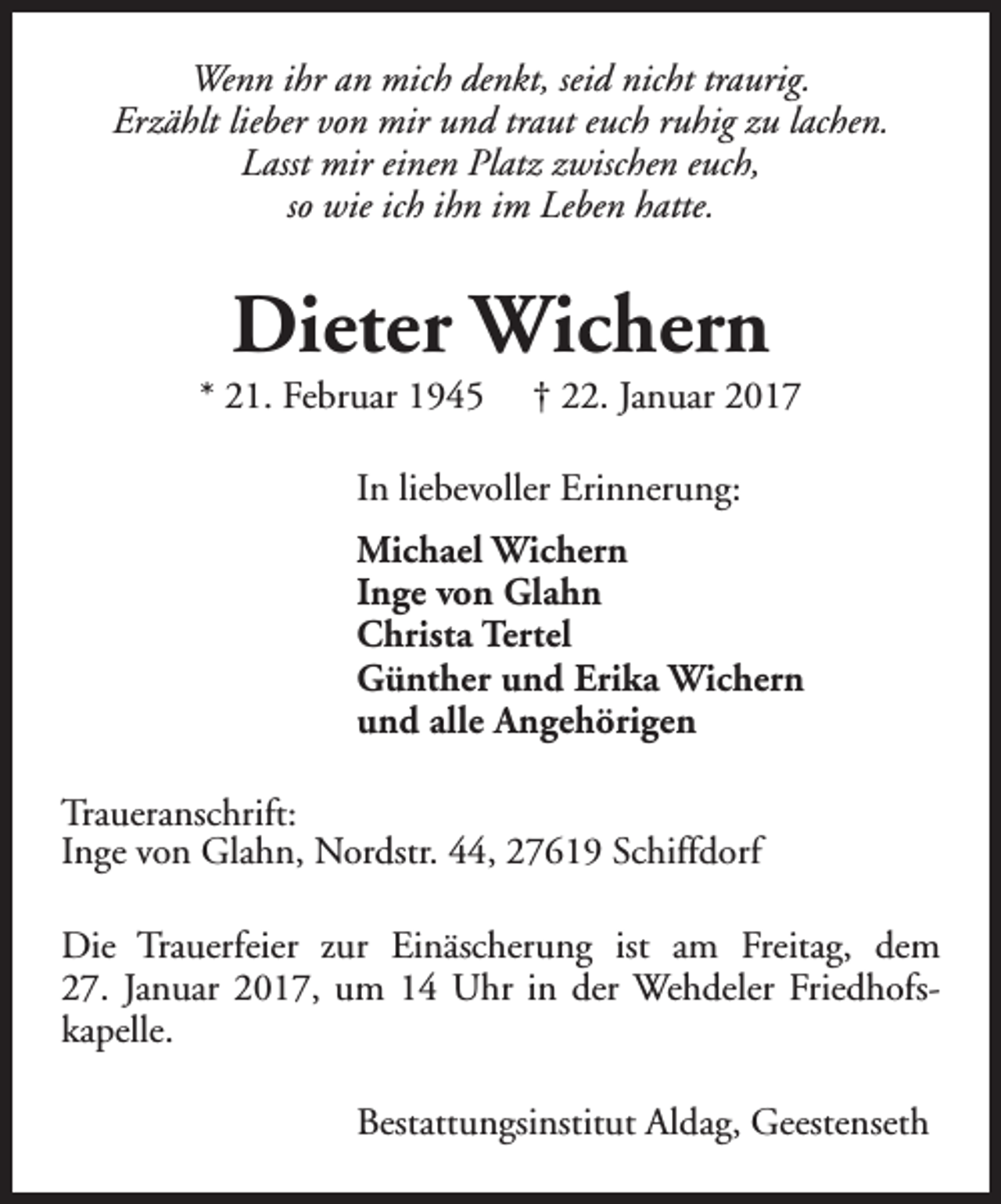 <p>Wenn ihr an mich denkt, seid nicht traurig.<br />Erzählt lieber von mir und traut euch ruhig zu lachen.<br />Lasst mir einen Platz zwischen euch,<br />so wie ich ihn im Leben hatte.</p><p>Dieter Wichern</p><p>* 21. Februar 1945</p><p>† 22. Januar 2017</p><p>In liebevoller Erinnerung:<br />Michael Wichern<br />Inge von Glahn<br />Christa Tertel<br />Günther und Erika Wichern<br />und alle Angehörigen<br />Traueranschrift:<br />Inge von Glahn, Nordstr. 44, 27619 Schiffdorf<br />Die Trauerfeier zur Einäscherung ist am Freitag, dem<br />27. Januar 2017, um 14 Uhr in der Wehdeler Friedhofskapelle.<br />Bestattungsinstitut Aldag, Geestenseth</p>