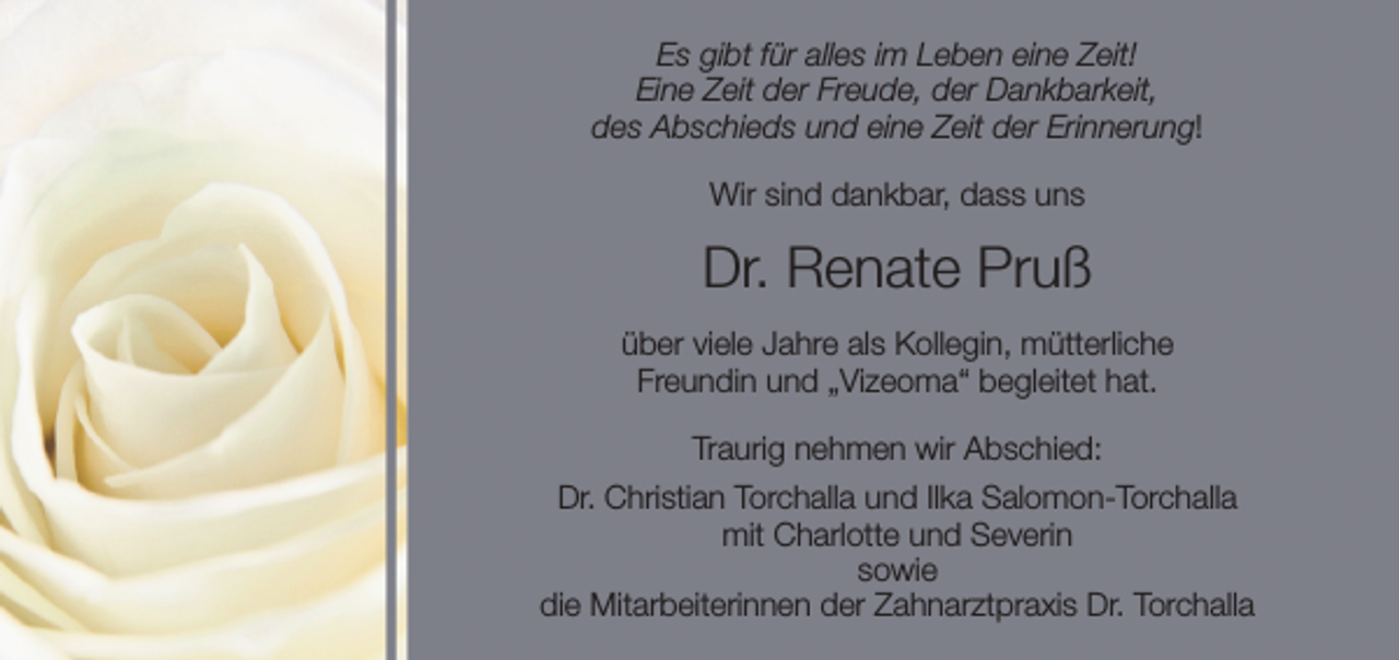 <p>Es gibt für alles im Leben eine Zeit!<br />Eine Zeit der Freude, der Dankbarkeit,<br />des Abschieds und eine Zeit der Erinnerung!<br />Wir sind dankbar, dass uns</p><p>Dr. Renate Pruß<br />über viele Jahre als Kollegin, mütterliche<br />Freundin und „Vizeoma“ begleitet hat.<br />Traurig nehmen wir Abschied:<br />Dr. Christian Torchalla und Ilka Salomon-Torchalla<br />mit Charlotte und Severin<br />sowie<br />die Mitarbeiterinnen der Zahnarztpraxis Dr. Torchalla</p>