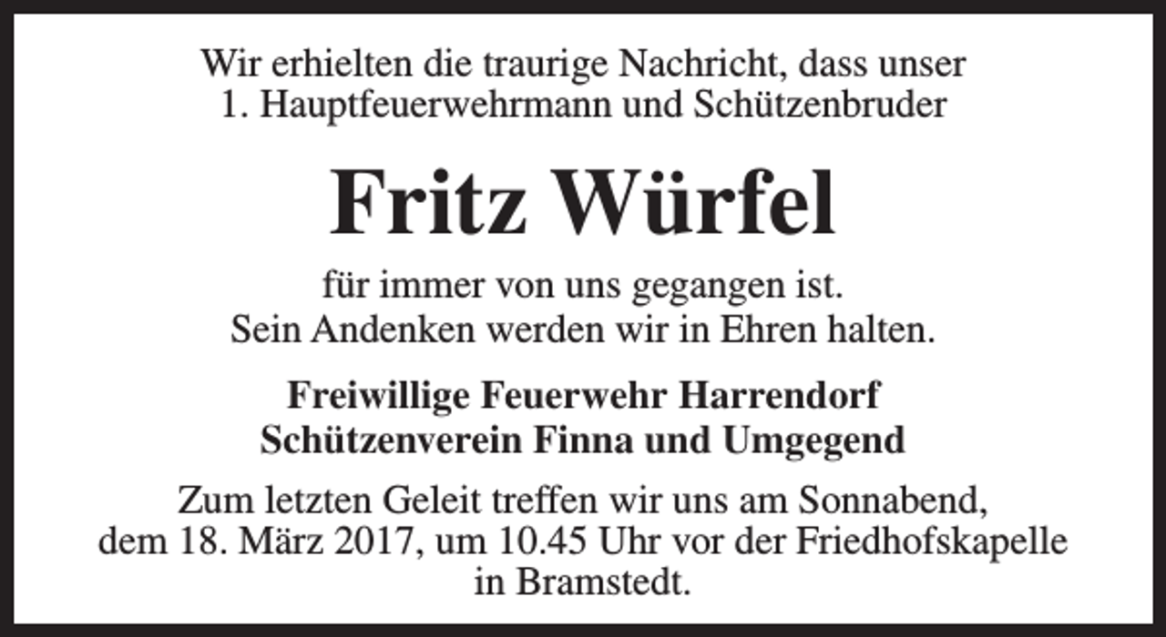 <p>Wir erhielten die traurige Nachricht, dass unser<br />1. Hauptfeuerwehrmann und Schützenbruder</p><p>Fritz Würfel</p><p>für immer von uns gegangen ist.<br />Sein Andenken werden wir in Ehren halten.<br />Freiwillige Feuerwehr Harrendorf<br />Schützenverein Finna und Umgegend<br />Zum letzten Geleit treffen wir uns am Sonnabend,<br />dem 18. März 2017, um 10.45 Uhr vor der Friedhofskapelle<br />in Bramstedt.</p>