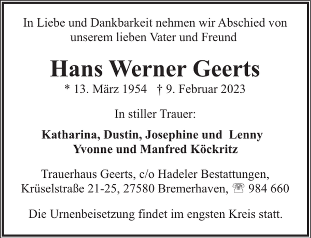 <p>In Liebe und Dankbarkeit nehmen wir Abschied von<br />unserem lieben Vater und Freund</p><p>Hans Werner Geerts<br />* 13. März 1954 † 9. Februar 2023<br />In stiller Trauer:<br />Katharina, Dustin, Josephine und Lenny<br />Yvonne und Manfred Köckritz<br />Trauerhaus Geerts, c/o Hadeler Bestattungen,<br />Krüselstraße 21-25, 27580 Bremerhaven, ' 984 660<br />Die Urnenbeisetzung findet im engsten Kreis statt.</p>