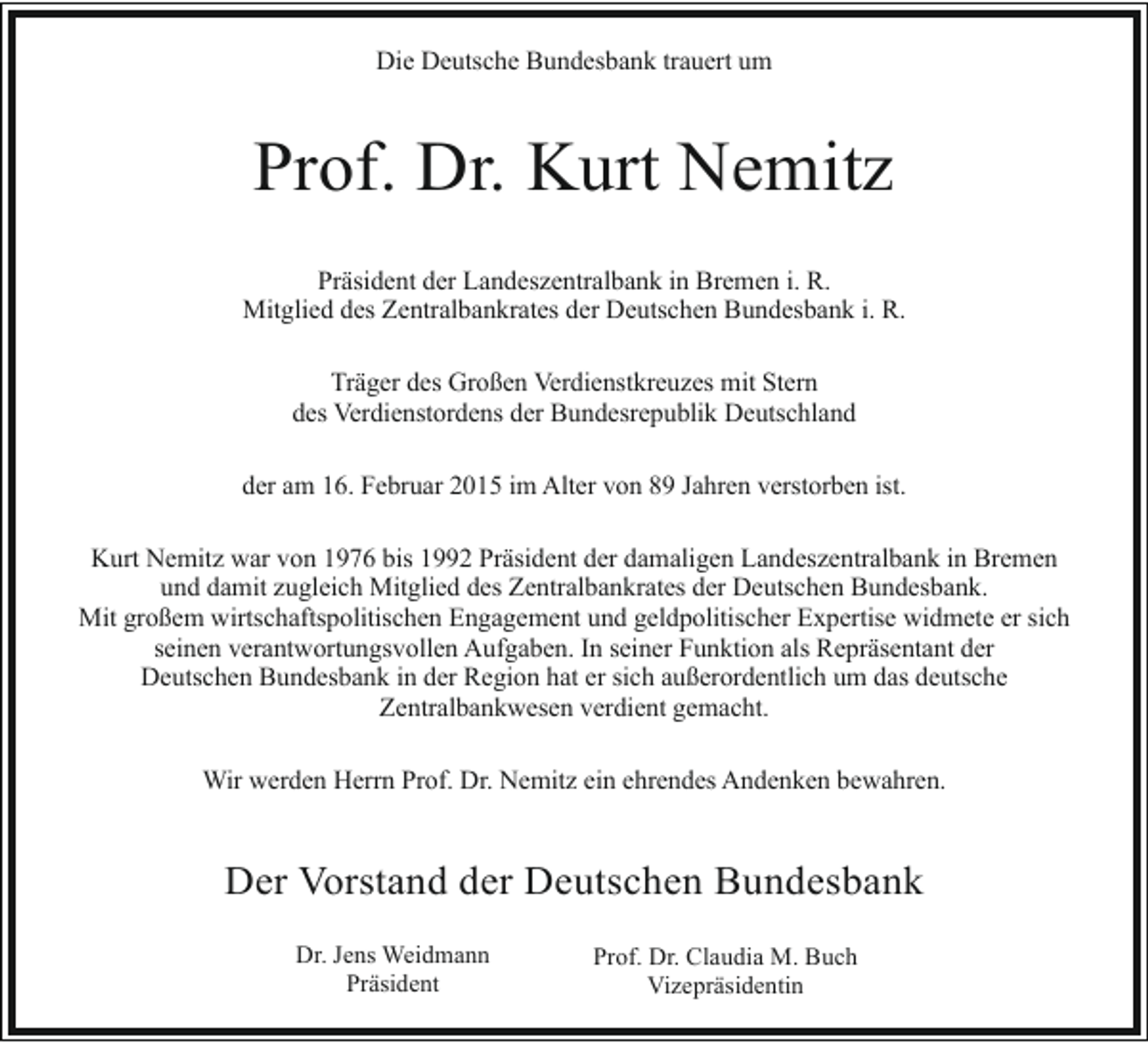 <p>Die Deutsche Bundesbank trauert um</p><p>Prof. Dr. Kurt Nemitz<br />Präsident der Landeszentralbank in Bremen i. R.<br />Mitglied des Zentralbankrates der Deutschen Bundesbank i. R.<br />Träger des Großen Verdienstkreuzes mit Stern<br />des Verdienstordens der Bundesrepublik Deutschland<br />der am 16. Februar 2015 im Alter von 89 Jahren verstorben ist.<br />Kurt Nemitz war von 1976 bis 1992 Präsident der damaligen Landeszentralbank in Bremen<br />und damit zugleich Mitglied des Zentralbankrates der Deutschen Bundesbank.<br />Mit großem wirtschaftspolitischen Engagement und geldpolitischer Expertise widmete er sich<br />seinen verantwortungsvollen Aufgaben. In seiner Funktion als Repräsentant der<br />Deutschen Bundesbank in der Region hat er sich außerordentlich um das deutsche<br />Zentralbankwesen verdient gemacht.<br />Wir werden Herrn Prof. Dr. Nemitz ein ehrendes Andenken bewahren.</p><p>Der Vorstand der Deutschen Bundesbank<br />Dr. Jens Weidmann<br />Präsident</p><p>Prof. Dr. Claudia M. Buch<br />Vizepräsidentin</p>