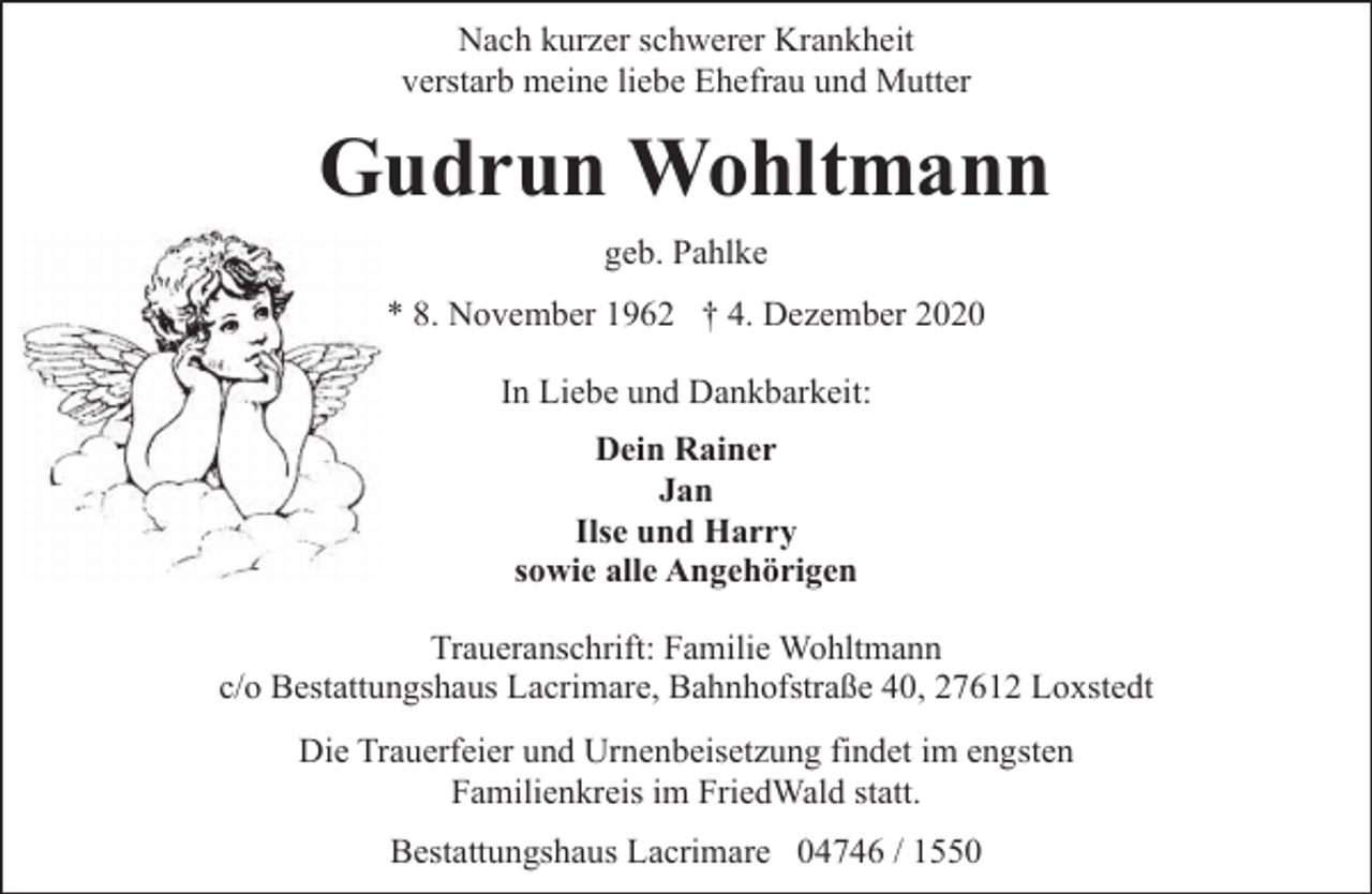 <p>Nach kurzer schwerer Krankheit<br />verstarb meine liebe Ehefrau und Mutter</p><p>Gudrun Wohltmann<br />geb. Pahlke<br />* 8. November 1962 † 4. Dezember 2020<br />In Liebe und Dankbarkeit:<br />Dein Rainer<br />Jan<br />Ilse und Harry<br />sowie alle Angehörigen<br />Traueranschrift: Familie Wohltmann<br />c/o Bestattungshaus Lacrimare, Bahnhofstraße 40, 27612 Loxstedt<br />Die Trauerfeier und Urnenbeisetzung findet im engsten<br />Familienkreis im FriedWald statt.<br />Bestattungshaus Lacrimare 04746 / 1550</p>