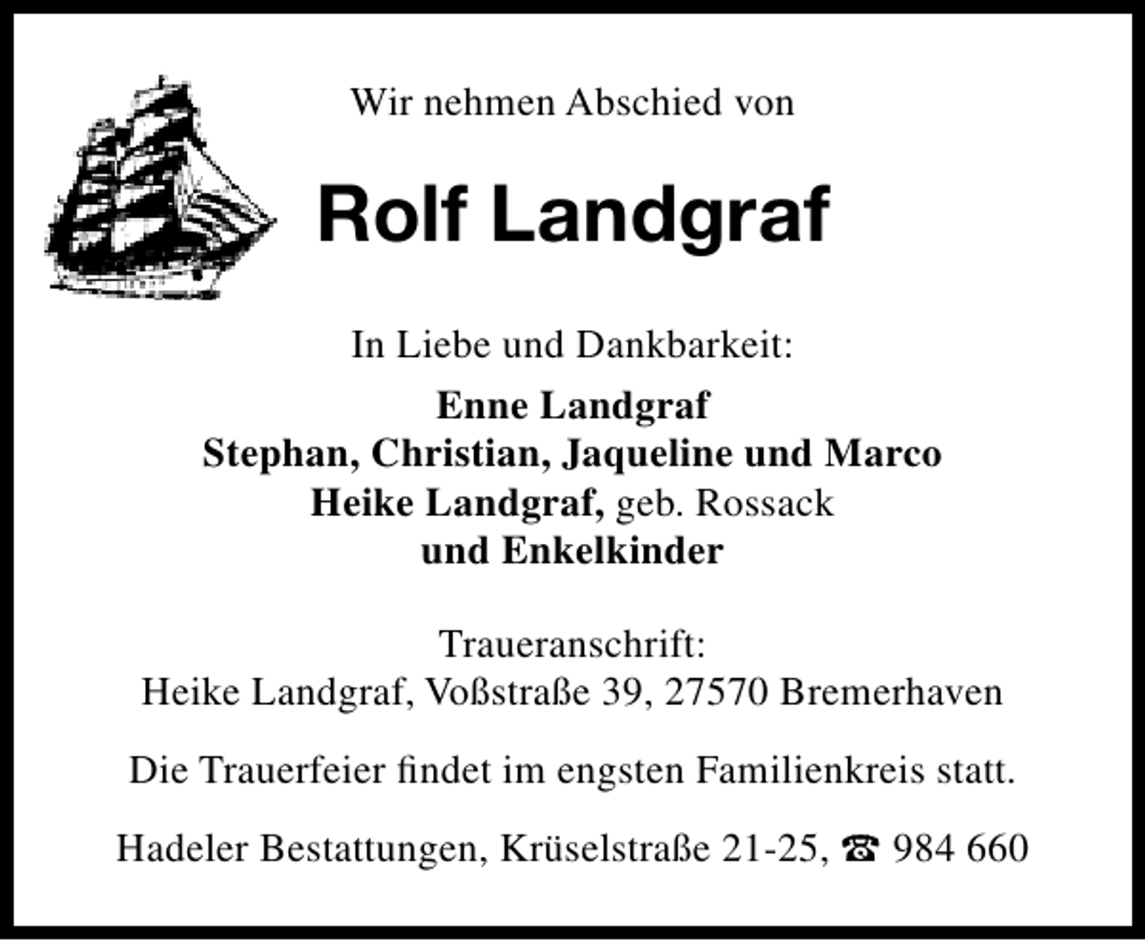 <p>Wir nehmen Abschied von</p><p>Rolf Landgraf<br />In Liebe und Dankbarkeit:<br />Enne Landgraf<br />Stephan, Christian, Jaqueline und Marco<br />Heike Landgraf, geb. Rossack<br />und Enkelkinder<br />Traueranschrift:<br />Heike Landgraf, Voßstraße 39, 27570 Bremerhaven<br />Die Trauerfeier ﬁndet im engsten Familienkreis statt.<br />Hadeler Bestattungen, Krüselstraße 21-25,  984 660</p>