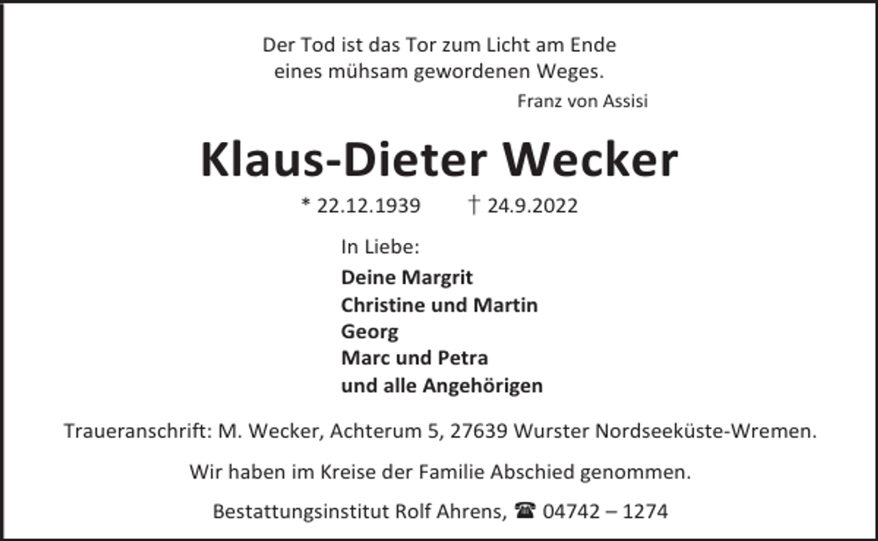 <p>Der Tod ist das Tor zum Licht am Ende<br />eines mühsam gewordenen Weges.<br />Franz von Assisi</p><p>Klaus-Dieter Wecker<br />* 22.12.1939</p><p>† 24.9.2022</p><p>In Liebe:<br />Deine Margrit<br />Christine und Martin<br />Georg<br />Marc und Petra<br />und alle Angehörigen<br />Traueranschrift: M. Wecker, Achterum 5, 27639 Wurster Nordseeküste-Wremen.<br />Wir haben im Kreise der Familie Abschied genommen.<br />Bestattungsinstitut Rolf Ahrens,  04742 – 1274</p>