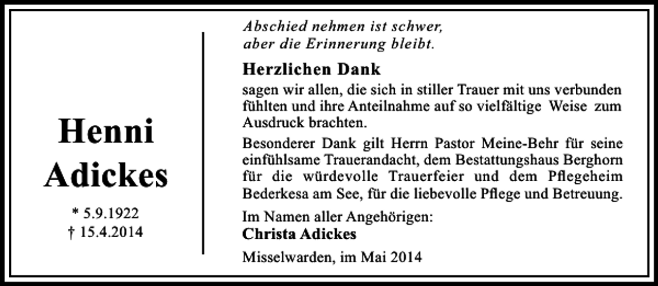 <p>Abschied nehmen ist schwer,<br />aber die Erinnerung bleibt.</p><p>Herzlichen Dank</p><p>Henni<br />Adickes<br />* 5.9.1922<br />† 15.4.2014</p><p>sagen wir allen, die sich in stiller Trauer mit uns verbunden<br />fühlten und ihre Anteilnahme auf so vielfältige Weise zum<br />Ausdruck brachten.<br />Besonderer Dank gilt Herrn Pastor Meine-Behr für seine<br />einfühlsame Trauerandacht, dem Bestattungshaus Berghorn<br />für die würdevolle Trauerfeier und dem Pﬂegeheim<br />Bederkesa am See, für die liebevolle Pﬂege und Betreuung.<br />Im Namen aller Angehörigen:</p><p>Christa Adickes</p><p>Misselwarden, im Mai 2014</p>