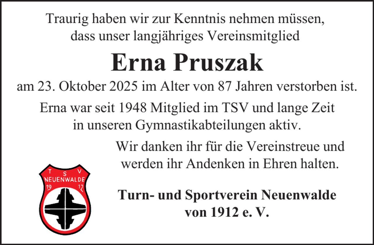 <p>Traurig haben wir zur Kenntnis nehmen müssen,<br />dass unser langjähriges Vereinsmitglied</p><p>Erna Pruszak</p><p>am 23. Oktober 2025 im Alter von 87 Jahren verstorben ist.<br />Erna war seit 1948 Mitglied im TSV und lange Zeit<br />in unseren Gymnastikabteilungen aktiv.<br />Wir danken ihr für die Vereinstreue und<br />werden ihr Andenken in Ehren halten.<br />Turn- und Sportverein Neuenwalde<br />von 1912 e. V.</p>