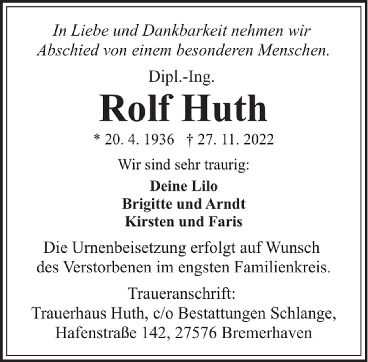 <p>In Liebe und Dankbarkeit nehmen wir<br />Abschied von einem besonderen Menschen.<br />Dipl.-Ing.</p><p>Rolf Huth</p><p>* 20. 4. 1936 † 27. 11. 2022<br />Wir sind sehr traurig:<br />Deine Lilo<br />Brigitte und Arndt<br />Kirsten und Faris</p><p>Die Urnenbeisetzung erfolgt auf Wunsch<br />des Verstorbenen im engsten Familienkreis.<br />Traueranschrift:<br />Trauerhaus Huth, c/o Bestattungen Schlange,<br />Hafenstraße 142, 27576 Bremerhaven</p>