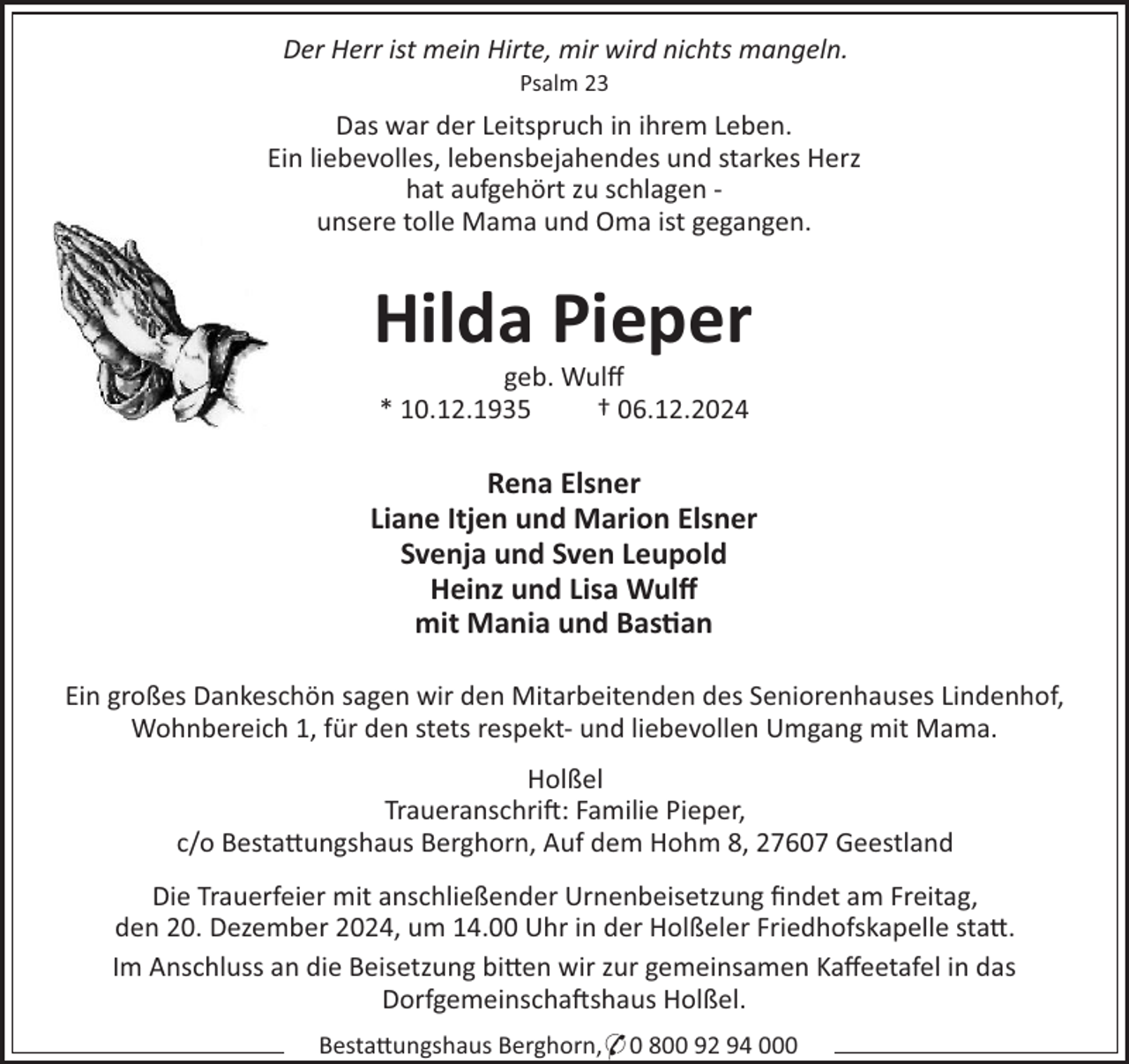 <p>Der Herr ist mein Hirte, mir wird nichts mangeln.<br />Psalm 23</p><p>Das war der Leitspruch in ihrem Leben.<br />Ein liebevolles, lebensbejahendes und starkes Herz<br />hat aufgehört zu schlagen unsere tolle Mama und Oma ist gegangen.</p><p>Hilda Pieper<br />geb. Wulﬀ<br />* 10.12.1935<br />† 06.12.2024</p><p>Rena Elsner<br />Liane Itjen und Marion Elsner<br />Svenja und Sven Leupold<br />Heinz und Lisa Wulﬀ<br />mit Mania und Bas an<br />Ein großes Dankeschön sagen wir den Mitarbeitenden des Seniorenhauses Lindenhof,<br />Wohnbereich 1, für den stets respekt- und liebevollen Umgang mit Mama.<br />Holßel<br />Traueranschri!: Familie Pieper,<br />c/o Besta"ungshaus Berghorn, Auf dem Hohm 8, 27607 Geestland<br />Die Trauerfeier mit anschließender Urnenbeisetzung ﬁndet am Freitag,<br />den 20. Dezember 2024, um 14.00 Uhr in der Holßeler Friedhofskapelle sta".<br />Im Anschluss an die Beisetzung bi"en wir zur gemeinsamen Kaﬀeetafel in das<br />Dorfgemeinscha!shaus Holßel.<br />Besta"ungshaus Berghorn,* 0 800 92 94 000</p>