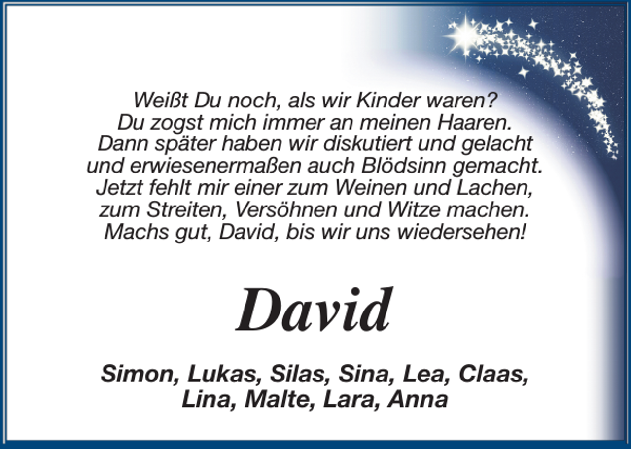 <p>Weißt Du noch, als wir Kinder waren?<br />Du zogst mich immer an meinen Haaren.<br />Dann später haben wir diskutiert und gelacht<br />und erwiesenermaßen auch Blödsinn gemacht.<br />Jetzt fehlt mir einer zum Weinen und Lachen,<br />zum Streiten, Versöhnen und Witze machen.<br />Machs gut, David, bis wir uns wiedersehen!</p><p>David<br />Simon, Lukas, Silas, Sina, Lea, Claas,<br />Lina, Malte, Lara, Anna</p>