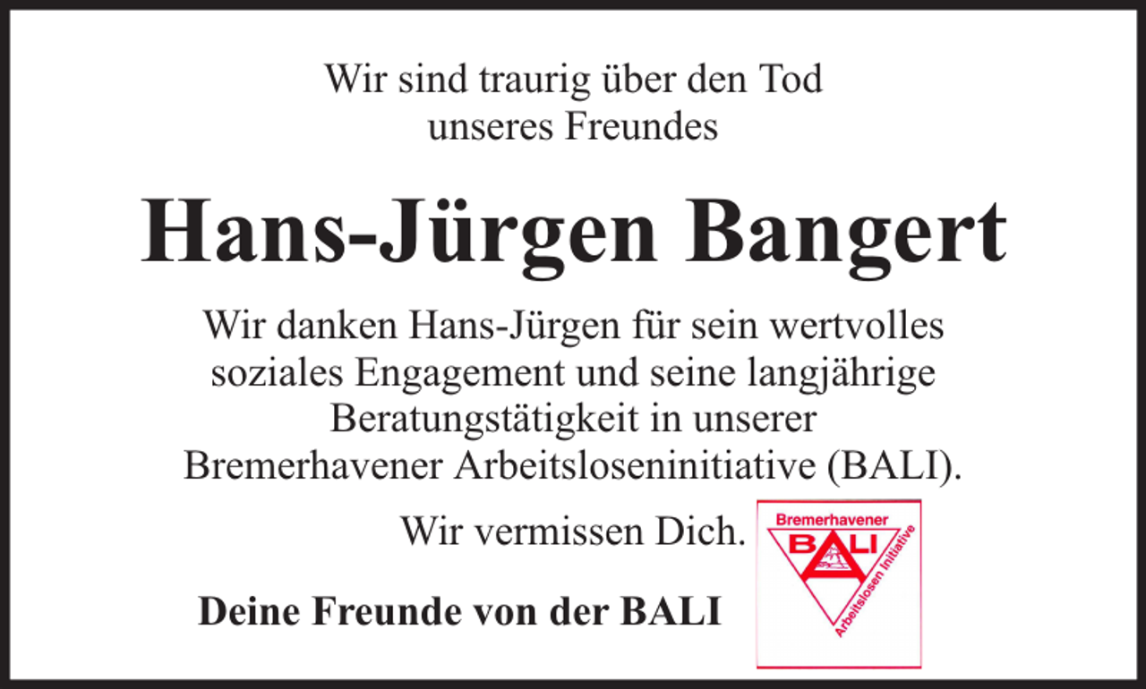 <p>Wir sind traurig über den Tod<br />unseres Freundes</p><p>Hans-Jürgen Bangert<br />Wir danken Hans-Jürgen für sein wertvolles<br />soziales Engagement und seine langjährige<br />Beratungstätigkeit in unserer<br />Bremerhavener Arbeitsloseninitiative (BALI).<br />Wir vermissen Dich.<br />Deine Freunde von der BALI</p>