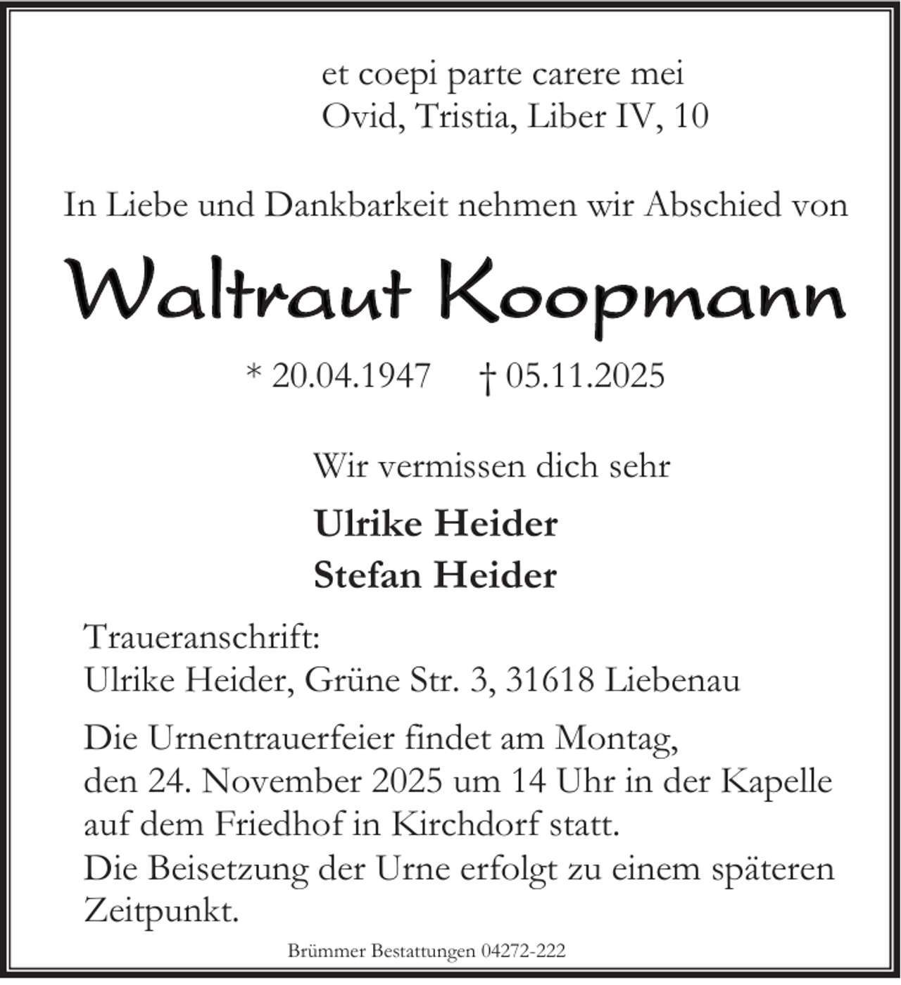 <p>et coepi parte carere mei<br />Ovid, Tristia, Liber IV, 10<br />In Liebe und Dankbarkeit nehmen wir Abschied von</p><p>Waltraut Koopmann<br />* 20.04.1947</p><p>† 05.11.2025</p><p>Wir vermissen dich sehr</p><p>Ulrike Heider<br />Stefan Heider<br />Traueranschrift:<br />Ulrike Heider, Grüne Str. 3, 31618 Liebenau<br />Die Urnentrauerfeier findet am Montag,<br />den 24. November 2025 um 14 Uhr in der Kapelle<br />auf dem Friedhof in Kirchdorf statt.<br />Die Beisetzung der Urne erfolgt zu einem späteren<br />Zeitpunkt.<br />Brümmer Bestattungen 04272-222</p>