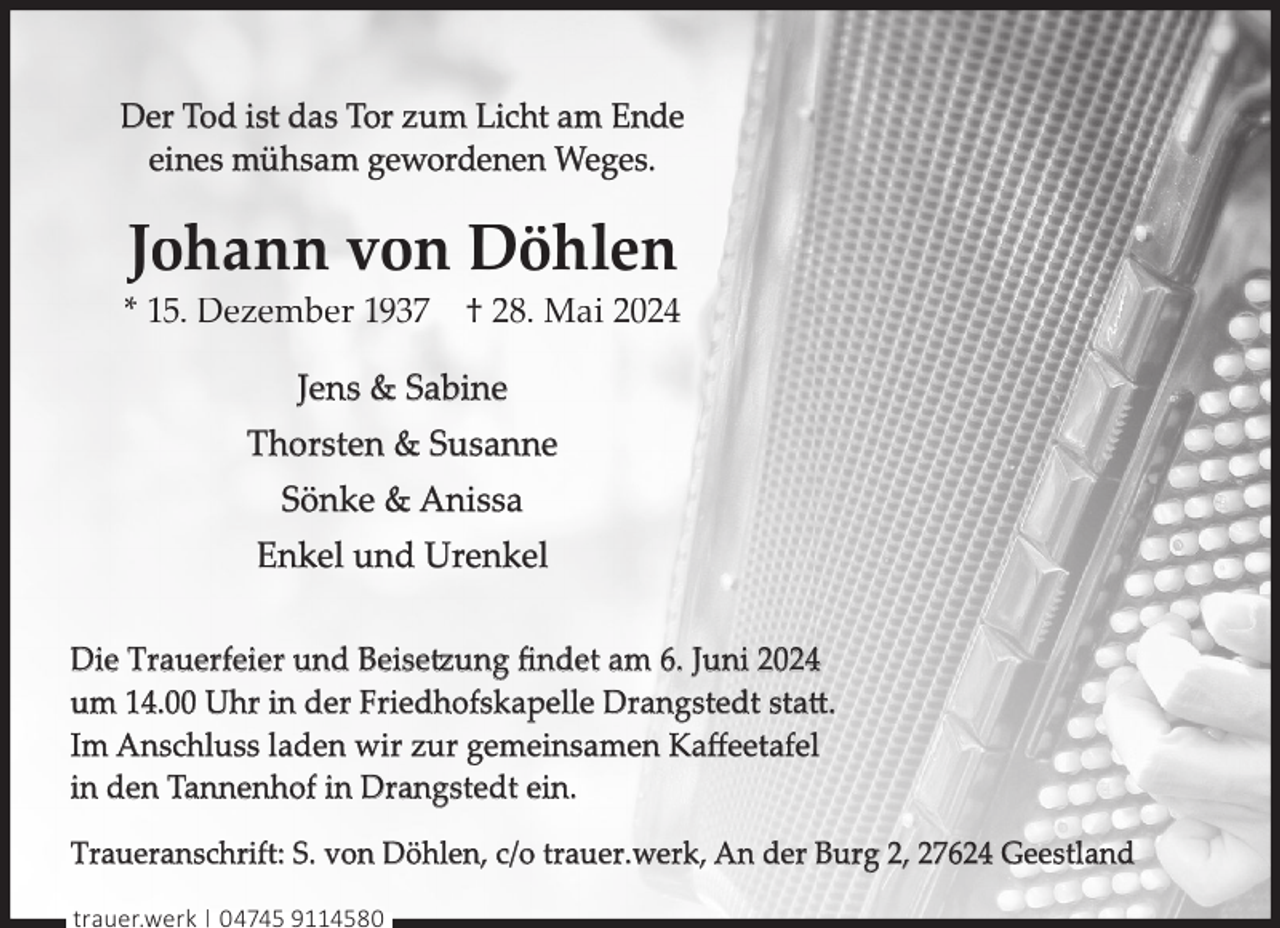<p>Der Tod ist das Tor zum Licht am Ende<br />eines mühsam gewordenen Weges.</p><p>Johann von Döhlen</p><p>* 15. Dezember 1937 † 28. Mai 2024<br />Jens &amp; Sabine<br />Thorsten &amp; Susanne<br />Sönke &amp; Anissa<br />Enkel und Urenkel<br />Die Trauerfeier und Beisetzung ﬁndet am 6. Juni 2024<br />um 14.00 Uhr in der Friedhofskapelle Drangstedt statt.<br />Im Anschluss laden wir zur gemeinsamen Kaﬀeetafel<br />in den Tannenhof in Drangstedt ein.<br />Traueranschrift: S. von Döhlen, c/o trauer.werk, An der Burg 2, 27624 Geestland<br />trauer.werk | 04745 9114580</p>