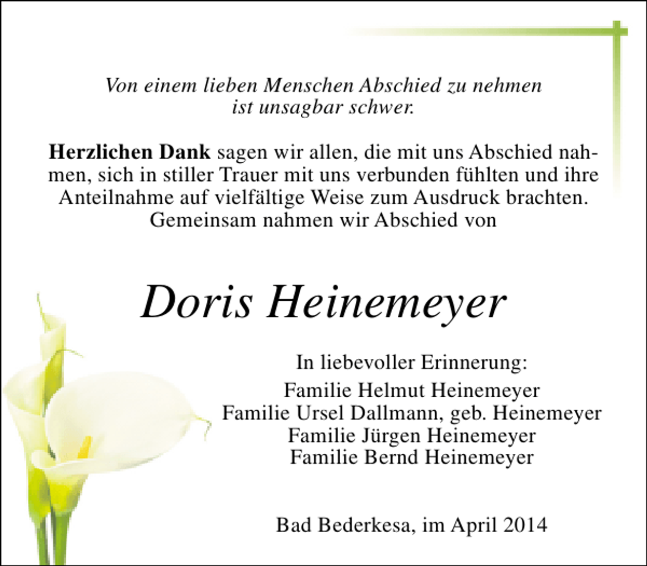 <p>Von einem lieben Menschen Abschied zu nehmen<br />ist unsagbar schwer.<br />Herzlichen Dank sagen wir allen, die mit uns Abschied nahmen, sich in stiller Trauer mit uns verbunden fühlten und ihre<br />Anteilnahme auf vielfältige Weise zum Ausdruck brachten.<br />Gemeinsam nahmen wir Abschied von</p><p>Doris Heinemeyer<br />In liebevoller Erinnerung:<br />Familie Helmut Heinemeyer<br />Familie Ursel Dallmann, geb. Heinemeyer<br />Familie Jürgen Heinemeyer<br />Familie Bernd Heinemeyer<br />Bad Bederkesa, im April 2014</p>