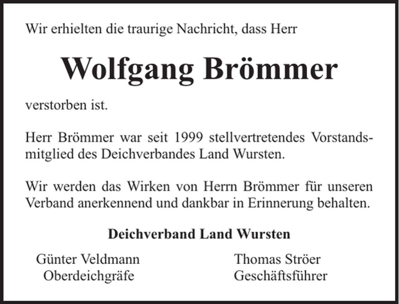 <p>Wir erhielten die traurige Nachricht, dass Herr</p><p>Wolfgang Brömmer<br />verstorben ist.<br />Herr Brömmer war seit 1999 stellvertretendes Vorstandsmitglied des Deichverbandes Land Wursten.<br />Wir werden das Wirken von Herrn Brömmer für unseren<br />Verband anerkennend und dankbar in Erinnerung behalten.<br />Deichverband Land Wursten<br />Günter Veldmann<br />Oberdeichgräfe</p><p>Thomas Ströer<br />Geschäftsführer</p>