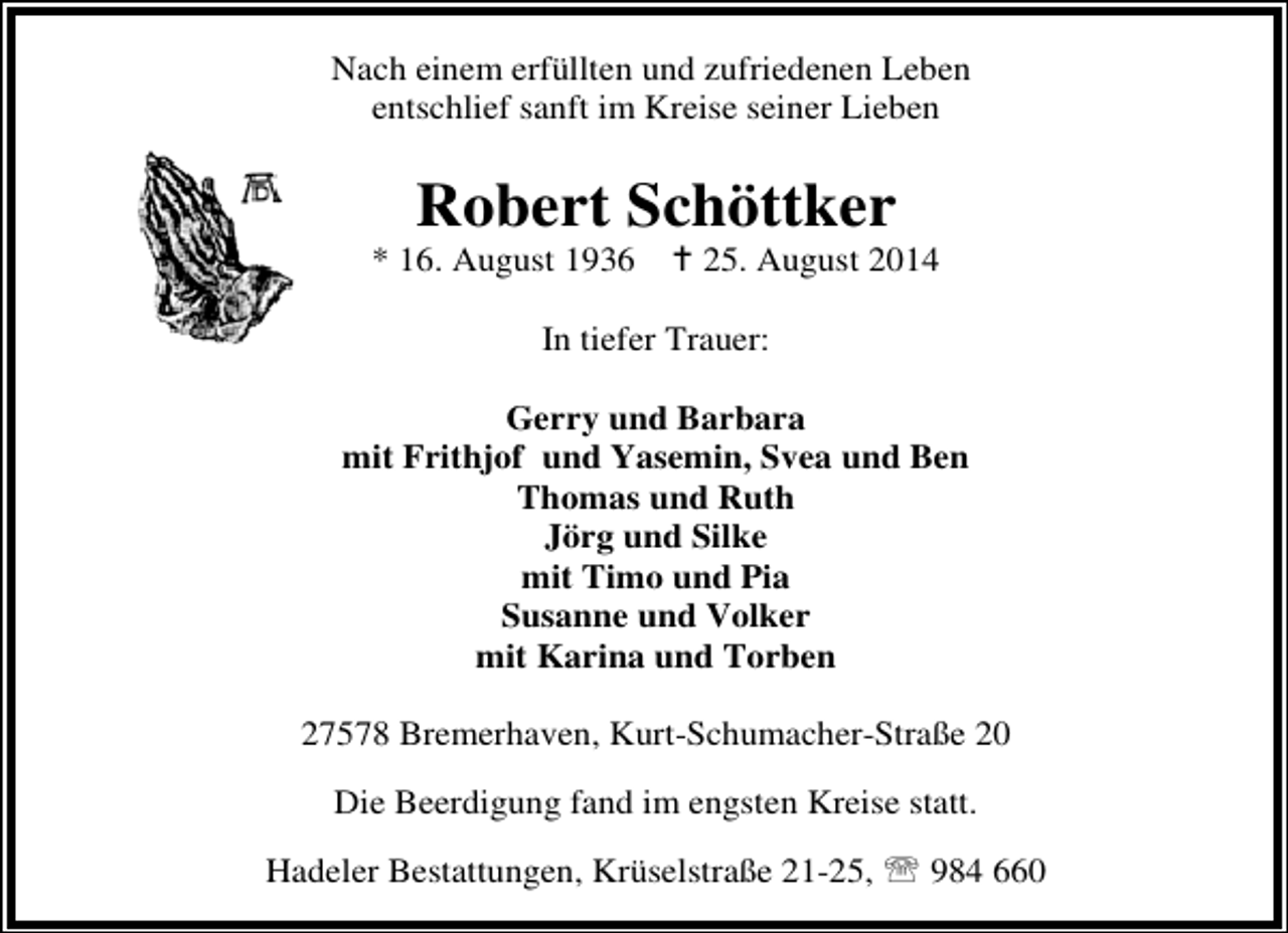 <p>Nach einem erfüllten und zufriedenen Leben<br />entschlief sanft im Kreise seiner Lieben</p><p>Robert Schöttker</p><p>* 16. August 1936</p><p>25. August 2014</p><p>In tiefer Trauer:<br />Gerry und Barbara<br />mit Frithjof und Yasemin, Svea und Ben<br />Thomas und Ruth<br />Jörg und Silke<br />mit Timo und Pia<br />Susanne und Volker<br />mit Karina und Torben<br />27578 Bremerhaven, Kurt-Schumacher-Straße 20<br />Die Beerdigung fand im engsten Kreise statt.<br />Hadeler Bestattungen, Krüselstraße 21-25, ℡ 984 660</p>