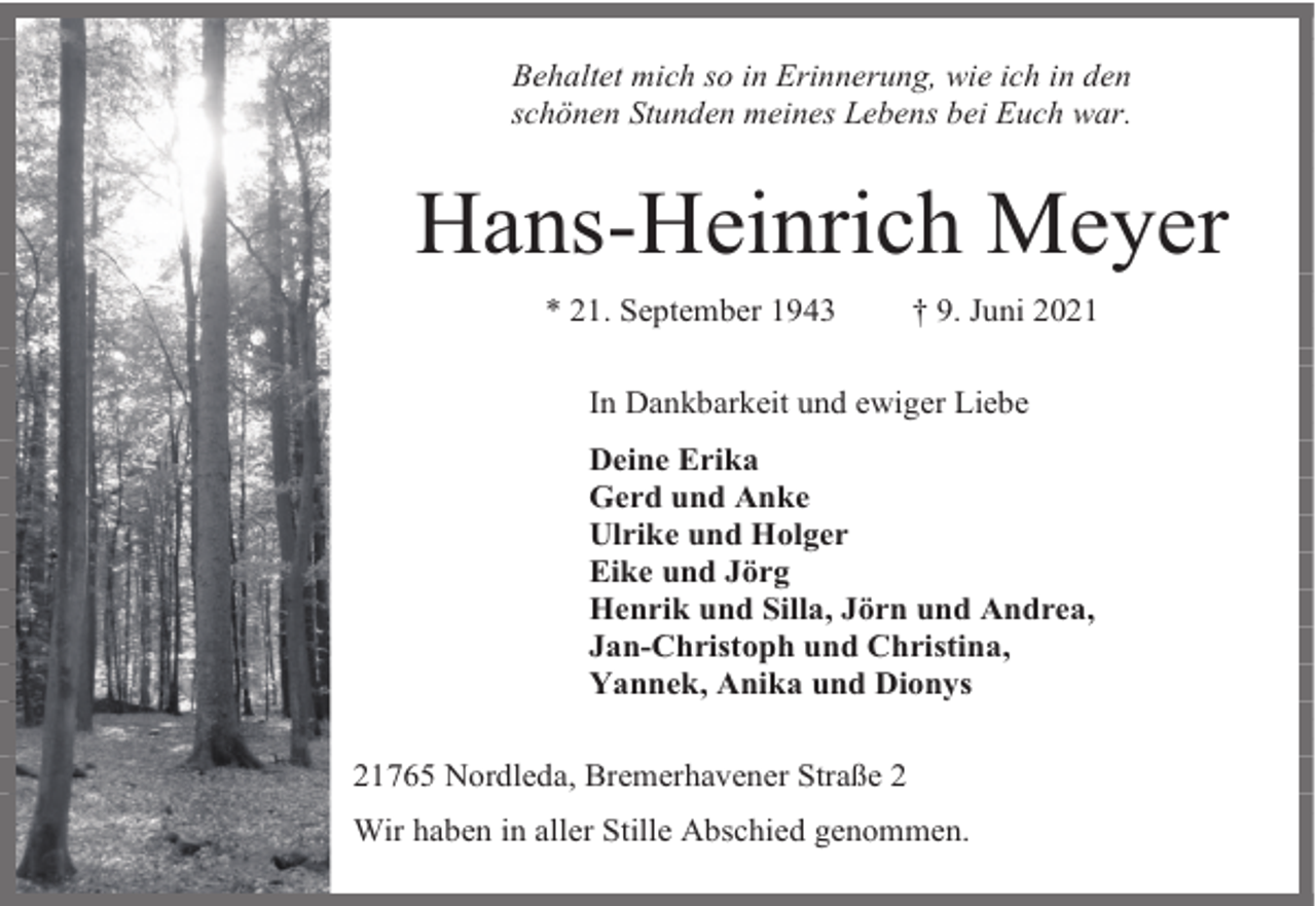 <p>Behaltet mich so in Erinnerung, wie ich in den<br />schönen Stunden meines Lebens bei Euch war.</p><p>Hans-Heinrich Meyer<br />* 21. September 1943</p><p>† 9. Juni 2021</p><p>In Dankbarkeit und ewiger Liebe<br />Deine Erika<br />Gerd und Anke<br />Ulrike und Holger<br />Eike und Jörg<br />Henrik und Silla, Jörn und Andrea,<br />Jan-Christoph und Christina,<br />Yannek, Anika und Dionys<br />21765 Nordleda, Bremerhavener Straße 2<br />Wir haben in aller Stille Abschied genommen.</p>
